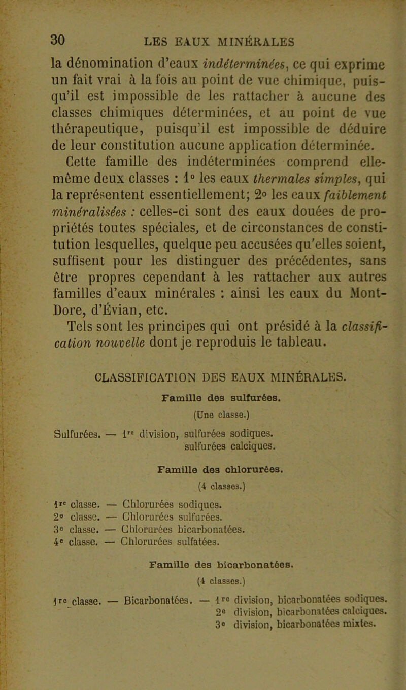 la dénomination d’eaux indéterminées, ce qui exprime un fait vrai à la fois au point de vue chimique, puis- qu’il est impossible de les rattacher à aucune des classes chimiques déterminées, et au point de vue thérapeutique, puisqu’il est impossible de déduire de leur constitution aucune application déterminée. Cette famille des indéterminées comprend elle- même deux classes : 1° les eaux thermales simples, qui la représentent essentiellement; 2° les eau\ faiblement minéralisées : celles-ci sont des eaux douées de pro- priétés toutes spéciales, et de circonstances de consti- tution lesquelles, quelque peu accusées qu’elles soient, suffisent pour les distinguer des précédentes, sans être propres cependant à les rattacher aux autres familles d’eaux minérales : ainsi les eaux du Mont- Dore, d’Évian, etc. Tels sont les principes qui ont présidé à la classifi- cation nouvelle dont je reproduis le tableau. CLASSIFICATION DES EAUX MINÉRALES. Famille des sulfurées. (Une classe.) Sulfurées. — irc division, sulfurées sodiques. sulfurées calciques. Famille des chlorurées. (4 classes.) 1»° classe. — Chlorurées sodiques. 2° classe. — Chlorurées sulfurées. 3e classe. — Chlorurées bicarbonatées. 4e classe. — Chlorurées sulfatées. Famille des bicarbonatées. (4 classes.) classe. — Bicarbonatées. — lro division, bicarbonatées sodiques. 2° division, bicarbonatées calciques. 3° division, bicarbonatées mixtes.