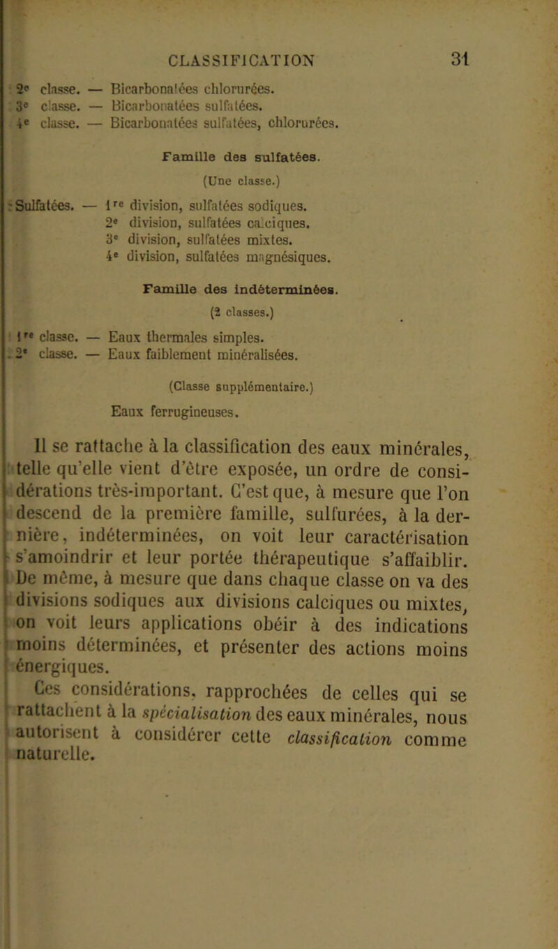 2 classe. — Bicarbonatées chlorurées. 3e classe. — Bicarbonatées sulfatées. 4e classe. — Bicarbonatées sulfatées, chlorurées. Famille des sulfatées. (Une classe.) Sulfatées. — Ire division, sulfatées sodiques. 2e division, sulfatées calciques. 3' division, sulfatées mixtes. 4e division, sulfatées mngnésiques. Famille des indéterminées. (2 classes.) 1 r‘ classe. — Eaux thermales simples. 2* classe. — Eaux faiblement minéralisées. (Classe supplémentaire.) Eaux ferrugineuses. Il se rattache à la classification des eaux minérales, telle qu’elle vient d etre exposée, un ordre de consi- dérations très-important. C’est que, à mesure que l’on descend de la première famille, sulfurées, à la der- nière, indéterminées, on voit leur caractérisation s’amoindrir et leur portée thérapeutique s’affaiblir. De même, à mesure que dans chaque classe on va des divisions sodiques aux divisions calciques ou mixtes, on voit leurs applications obéir à des indications moins déterminées, et présenter des actions moins énergiques. Ces considérations, rapprochées de celles qui se rattachent à la spécialisation des eaux minérales, nous - autorisent à considérer cette classification comme naturelle.