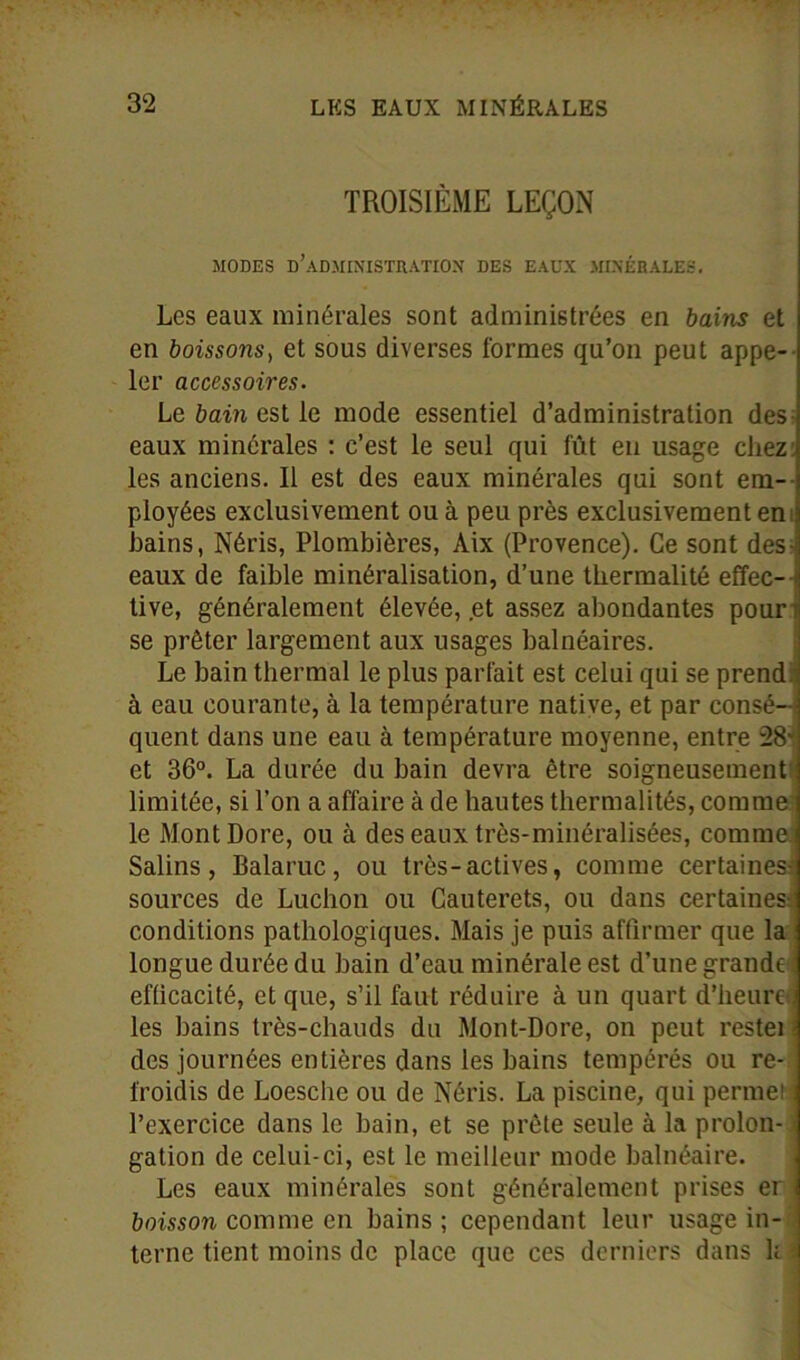 TROISIÈME LEÇON MODES d’administration DES EAUX MINÉRALES. Les eaux minérales sont administrées en bains et en boissons, et sous diverses formes qu’on peut appe- ler accessoires. Le bain est le mode essentiel d’administration des eaux minérales : c’est le seul qui fût en usage chez les anciens. Il est des eaux minérales qui sont em- ployées exclusivement ou à peu près exclusivement en bains, Néris, Plombières, Aix (Provence). Ce sont des eaux de faible minéralisation, d’une tkermalité effec- tive, généralement élevée, .et assez abondantes pour se prêter largement aux usages balnéaires. Le bain thermal le plus parfait est celui qui se prend à eau courante, à la température native, et par consé-s quent dans une eau à température moyenne, entre 28v et 36°. La durée du bain devra être soigneusement limitée, si l’on a affaire à de hautes thermalités, comme le Mont Dore, ou à des eaux très-minéralisées, comme Salins, Balaruc, ou très-actives, comme certaines sources de Luchon ou Cauterets, ou dans certaines: conditions pathologiques. Mais je puis affirmer que la longue durée du bain d’eau minérale est d’une grande efficacité, et que, s’il faut réduire à un quart d’heure. les bains très-chauds du Mont-Dore, on peut restei des journées entières dans les bains tempérés ou re- froidis de Loesche ou de Néris. La piscine, qui penne! ■: l’exercice dans le bain, et se prête seule à la proion- « gation de celui-ci, est le meilleur mode balnéaire. Les eaux minérales sont généralement prises er boisson comme en bains; cependant leur usage in- terne tient moins de place que ces derniers dans h i