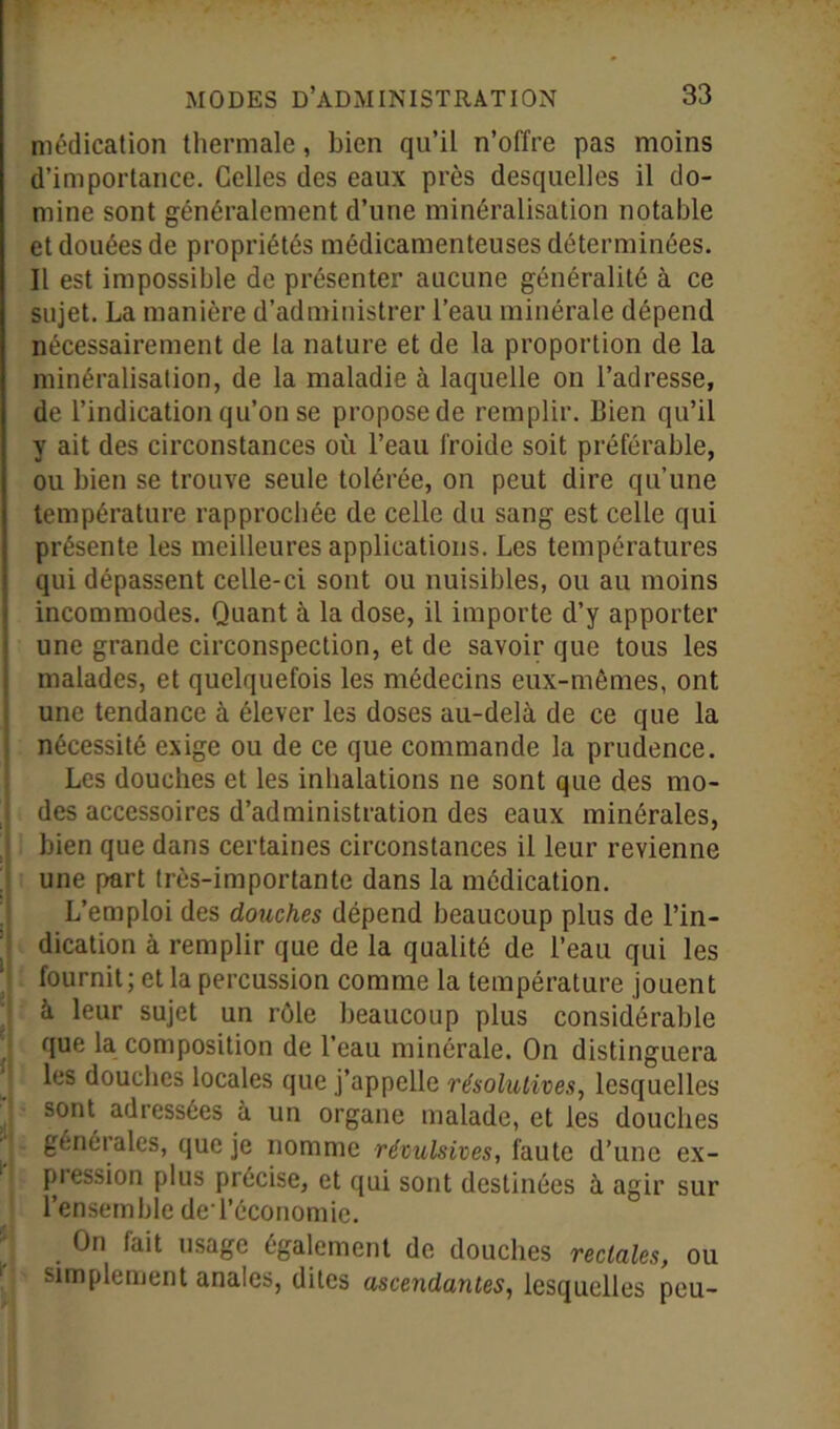 médication thermale, bien qu’il n’offre pas moins d’importance. Celles des eaux près desquelles il do- mine sont généralement d’une minéralisation notable et douées de propriétés médicamenteuses déterminées. Il est impossible de présenter aucune généralité à ce sujet. La manière d’administrer l’eau minérale dépend nécessairement de la nature et de la proportion de la minéralisation, de la maladie à laquelle on l’adresse, de l’indication qu’on se propose de remplir, bien qu’il y ait des circonstances où l’eau froide soit préférable, ou bien se trouve seule tolérée, on peut dire qu’une température rapprochée de celle du sang est celle qui présente les meilleures applications. Les températures qui dépassent celle-ci sont ou nuisibles, ou au moins incommodes. Quant à la dose, il importe d’y apporter une grande circonspection, et de savoir que tous les malades, et quelquefois les médecins eux-mêmes, ont une tendance à élever les doses au-delà de ce que la nécessité exige ou de ce que commande la prudence. Les douches et les inhalations ne sont que des mo- des accessoires d’administration des eaux minérales, bien que dans certaines circonstances il leur revienne une part très-importante dans la médication. L’emploi des douches dépend beaucoup plus de l’in- dication à remplir que de la qualité de l’eau qui les fournit; et la percussion comme la température jouent à leur sujet un rôle beaucoup plus considérable que la composition de l’eau minérale. On distinguera les douches locales que j’appelle résolutives, lesquelles sont adressées à un organe malade, et les douches générales, que je nomme révulsives, faute d’une ex- pression plus précise, et qui sont destinées à agir sur l’ensemble deTéconomic. On fait usage également de douches rectales, ou simplement anales, dites ascendantes, lesquelles peu-