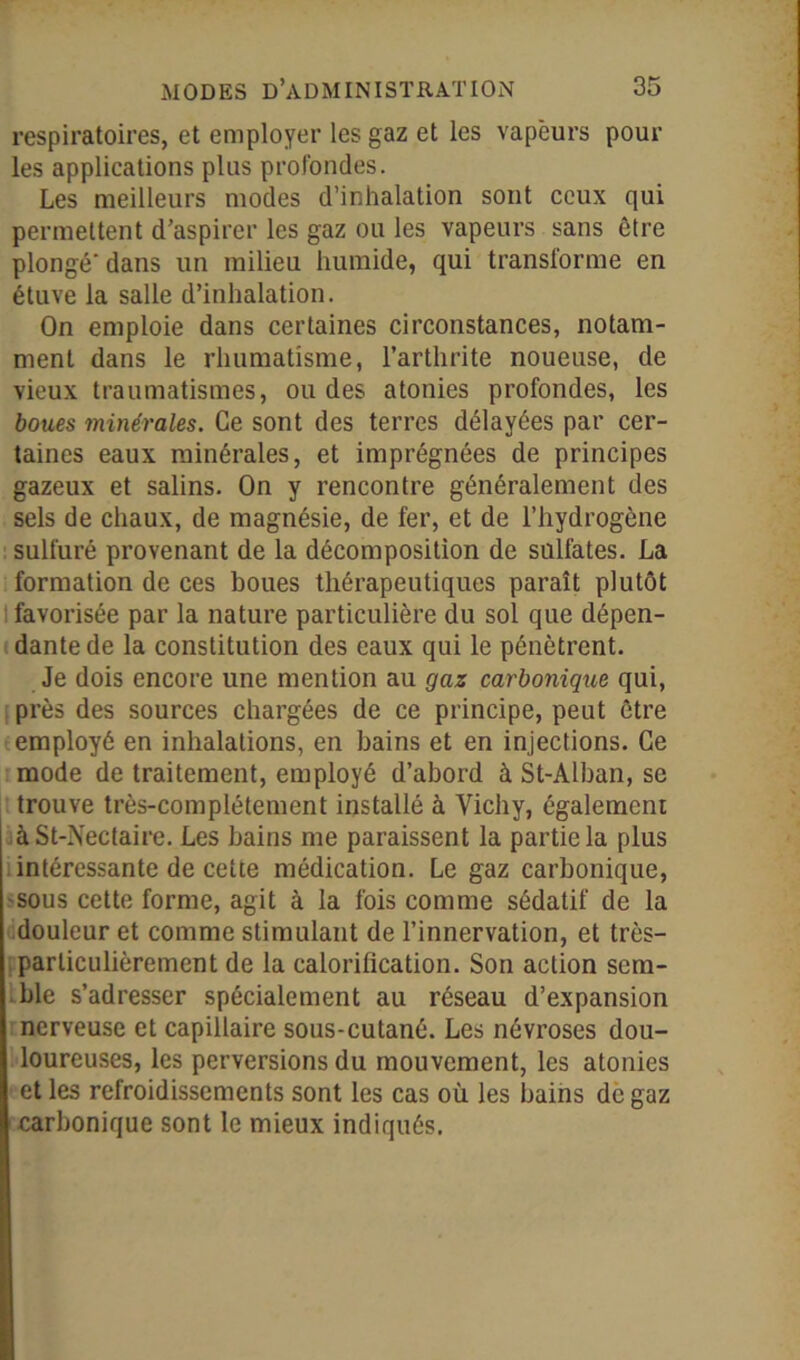 respiratoires, et employer les gaz et les vapeurs pour les applications plus profondes. Les meilleurs modes d’inhalation sont ceux qui permettent d’aspirer les gaz ou les vapeurs sans être plongé'dans un milieu humide, qui transforme en étuve la salle d’inhalation. On emploie dans certaines circonstances, notam- ment dans le rhumatisme, l’arthrite noueuse, de vieux traumatismes, ou des atonies profondes, les boues minérales. Ce sont des terres délayées par cer- taines eaux minérales, et imprégnées de principes gazeux et salins. On y rencontre généralement des sels de chaux, de magnésie, de fer, et de l’hydrogène sulfuré provenant de la décomposition de sulfates. La formation de ces boues thérapeutiques paraît plutôt I favorisée par la nature particulière du sol que dépen- dante de la constitution des eaux qui le pénètrent. Je dois encore une mention au gaz carbonique qui, près des sources chargées de ce principe, peut être employé en inhalations, en bains et en injections. Ce mode de traitement, employé d’abord à St-Alban, se trouve très-complètement installé à Vichy, également àSt-Nectaire. Les bains me paraissent la partie la plus intéressante de cette médication. Le gaz carbonique, sous cette forme, agit à la fois comme sédatif de la douleur et comme stimulant de l’innervation, et très- particulièrement de la calorification. Son action sem- ble s’adresser spécialement au réseau d’expansion nerveuse et capillaire sous-cutané. Les névroses dou- loureuses, les perversions du mouvement, les atonies et les refroidissements sont les cas où les bains de gaz carbonique sont le mieux indiqués.