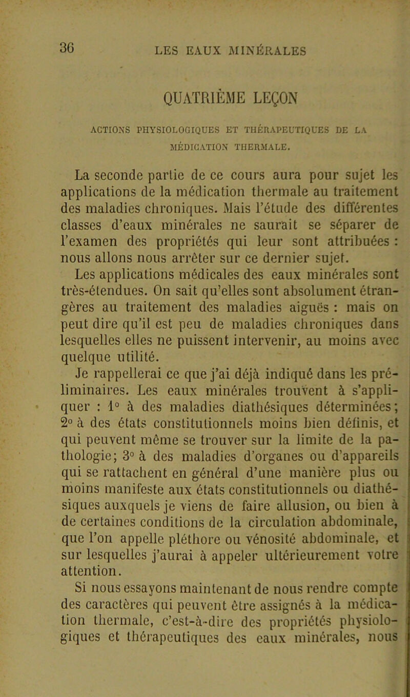 QUATRIÈME LEÇON ACTIONS PHYSIOLOGIQUES ET THÉRAPEUTIQUES DE LA MÉDICATION THERMALE. La seconde partie de ce cours aura pour sujet les applications de la médication thermale au traitement des maladies chroniques. Mais l’étude des différentes classes d’eaux minérales ne saurait se séparer de l’examen des propriétés qui leur sont attribuées : nous allons nous arrêter sur ce dernier sujet. Les applications médicales des eaux minérales sont très-étendues. On sait qu’elles sont absolument étran- gères au traitement des maladies aiguës : mais on peut dire qu’il est peu de maladies chroniques dans lesquelles elles ne puissent intervenir, au moins avec quelque utilité. Je rappellerai ce que j’ai déjà indiqué dans les pré- liminaires. Les eaux minérales trouvent à s’appli- quer : 1° à des maladies diathésiques déterminées; 2° à des états constitutionnels moins bien définis, et qui peuvent même se trouver sur la limite de la pa- thologie; 3° à des maladies d’organes ou d’appareils qui se rattachent en général d’une manière plus ou moins manifeste aux états constitutionnels ou diathé- siques auxquels je viens de faire allusion, ou bien à de certaines conditions de la circulation abdominale, que l’on appelle pléthore ou vénosité abdominale, et sur lesquelles j’aurai à appeler ultérieurement votre 1 attention. Si nous essayons maintenant de nous rendre compte des caractères qui peuvent être assignés à la médica- tion thermale, c’est-à-dire des propriétés physiolo- | giques et thérapeutiques des eaux minérales, nous