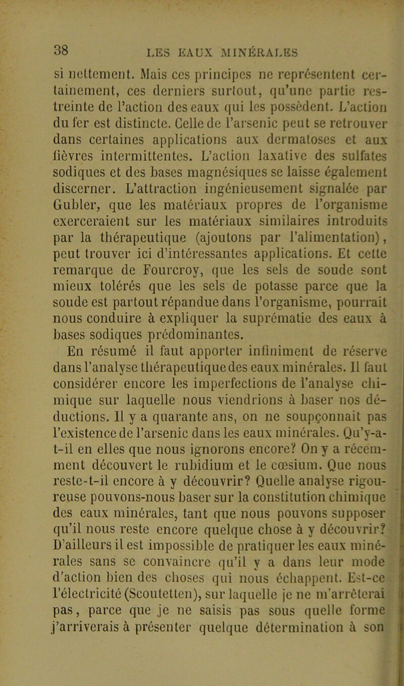 si licitement. Mais ccs principes ne représentent cer- tainement, ces derniers surtout, qu’une partie res- treinte de l’action des eaux qui les possèdent. L’action du fer est distincte. Celle de l’arsenic peut se retrouver dans certaines applications aux dermatoses et aux lièvres intermittentes. L’action laxative des sulfates sodiques et des bases magnésiques se laisse également discerner. L’attraction ingénieusement signalée par Gubler, que les matériaux propres de l’organisme exerceraient sur les matériaux similaires introduits par la thérapeutique (ajoutons par l’alimentation), peut trouver ici d’intéressantes applications. Et cette remarque de Fourcroy, que les sels de soude sont mieux tolérés que les sels de potasse parce que la soude est partout répandue dans l’organisme, pourrait nous conduire à expliquer la suprématie des eaux à bases sodiques prédominantes. En résumé il faut apporter infiniment de réserve dans l’analyse thérapeutique des eaux minérales. Il faut considérer encore les imperfections de l’analyse chi- mique sur laquelle nous viendrions à baser nos dé- ductions. Il y a quarante ans, on ne soupçonnait pas l’existence de l’arsenic dans les eaux minérales. Qu’y-a- t-il en elles que nous ignorons encore? On y a récem- ment découvert le rubidium et le cæsium. Que nous reste-t-il encore à y découvrir? Quelle analyse rigou- reuse pouvons-nous baser sur la constitution chimique des eaux minérales, tant que nous pouvons supposer qu’il nous reste encore quelque chose à y découvrir? D’ailleurs il est impossible de pratiquer les eaux miné- rales sans se convaincre qu’il y a dans leur mode d’action bien des choses qui nous échappent. Est-ce l’électricité (Scoutetten), sur laquelle je ne m’arrêterai pas, parce que je ne saisis pas sous quelle forme j’arriverais à présenter quelque détermination à son