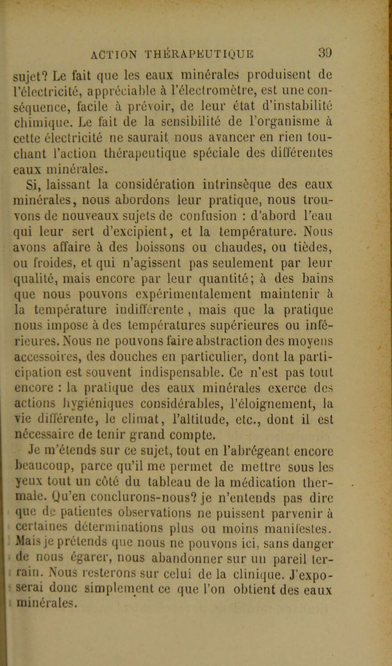 sujet? Le fait que les eaux minérales produisent de l’électricité, appréciable à l’électromètre, est une con- séquence, facile à prévoir, de leur état d’instabilité chimique. Le fait de la sensibilité de l’organisme à cette électricité ne saurait nous avancer en rien tou- chant l’action thérapeutique spéciale des différentes eaux minérales. Si, laissant la considération intrinsèque des eaux minérales, nous abordons leur pratique, nous trou- vons de nouveaux sujets de confusion : d’abord l’eau qui leur sert d’excipient, et la température. Nous avons affaire à des boissons ou chaudes, ou tièdes, ou froides, et qui n’agissent pas seulement par leur qualité, mais encore par leur quantité; à des bains que nous pouvons expérimentalement maintenir à la température indifférente , mais que la pratique nous impose à des températures supérieures ou infé- rieures. Nous ne pouvons faire abstraction des moyens accessoires, des douches en particulier, dont la parti- cipation est souvent indispensable. Ce n’est pas tout encore : la pratique des eaux minérales exerce des actions hygiéniques considérables, l’éloignement, la vie différente, le climat, l’altitude, etc., dont il est nécessaire de tenir grand compte. Je m’étends sur ce sujet, tout en l’abrégeant encore beaucoup, parce qu’il me permet de mettre sous les yeux tout un côté du tableau de la médication ther- male. Qu’en conclurons-nous? je n’entends pas dire que de patientes observations ne puissent parvenir à certaines déterminations plus ou moins manifestes. Mais je prétends que nous ne pouvons ici, sans danger de nous égarer, nous abandonner sur un pareil ter- rain. Nous resterons sur celui de la clinique. J’expo- serai donc simplement ce que l’on obtient des eaux minérales.