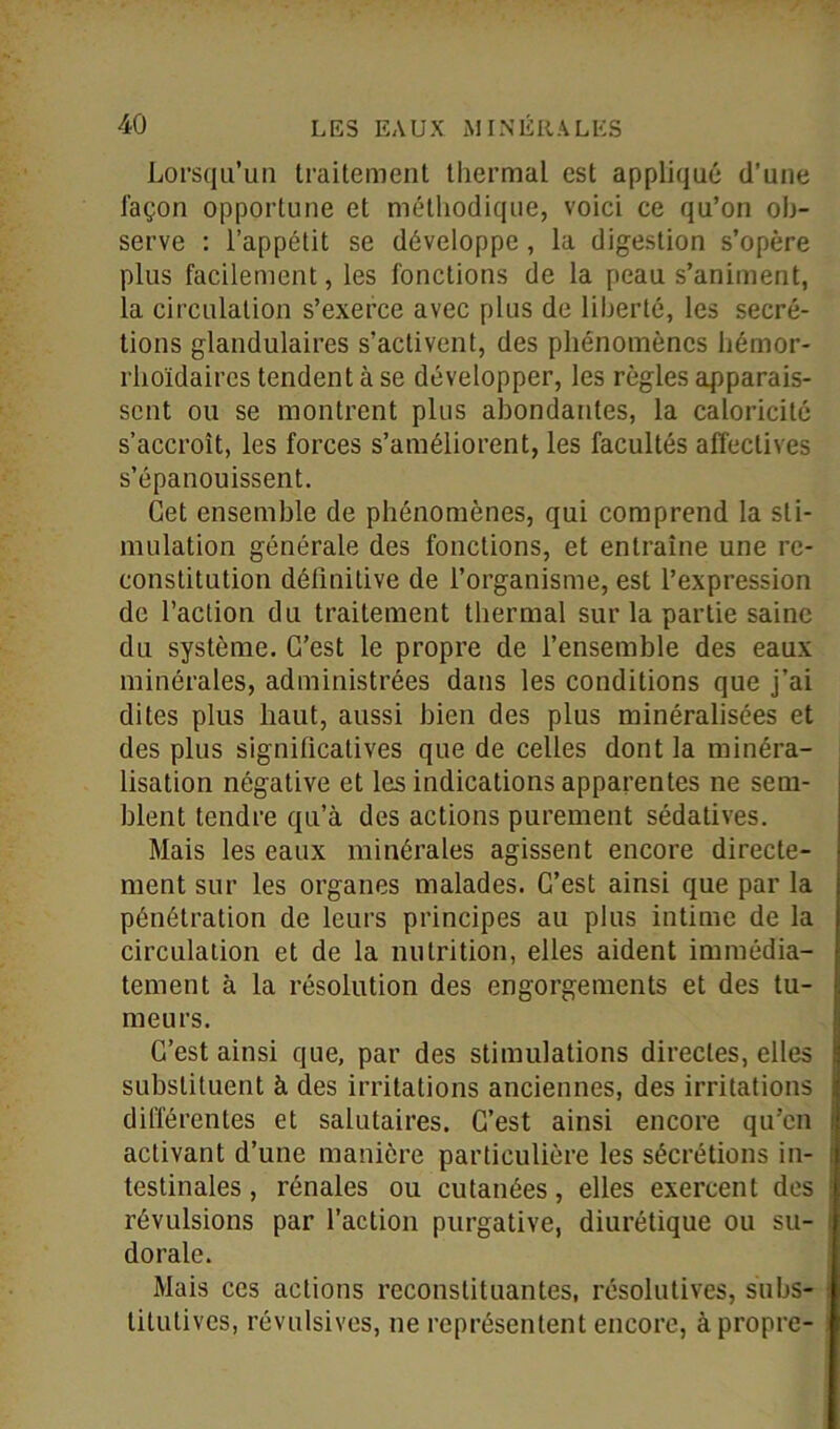 Lorsqu’un traitement thermal est appliqué d’une façon opportune et méthodique, voici ce qu’on ob- serve : l’appétit se développe, la digestion s’opère plus facilement, les fonctions de la peau s’animent, la circulation s’exerce avec plus de liberté, les secré- tions glandulaires s’activent, des phénomènes hémor- rhoïdaircs tendent à se développer, les règles apparais- sent ou se montrent plus abondantes, la caloricité s’accroît, les forces s’améliorent, les facultés affectives s’épanouissent. Cet ensemble de phénomènes, qui comprend la sti- mulation générale des fonctions, et entraîne une re- constitution définitive de l’organisme, est l’expression de l’action du traitement thermal sur la partie saine du système. C’est le propre de l’ensemble des eaux minérales, administrées dans les conditions que j’ai dites plus haut, aussi bien des plus minéralisées et des plus significatives que de celles dont la minéra- lisation négative et les indications apparentes ne sem- blent tendre qu’à des actions purement sédatives. Mais les eaux minérales agissent encore directe- ment sur les organes malades. C’est ainsi que par la pénétration de leurs principes au plus intime de la circulation et de la nutrition, elles aident immédia- tement à la résolution des engorgements et des tu- meurs. C’est ainsi que, par des stimulations directes, elles substituent à des irritations anciennes, des irritations différentes et salutaires. C’est ainsi encore qu’en activant d’une manière particulière les sécrétions in- testinales , rénales ou cutanées, elles exercent des révulsions par l’action purgative, diurétique ou su- dorale. Mais ces actions reconstituantes, résolutives, subs- titutives, révulsives, ne représentent encore, à propre-