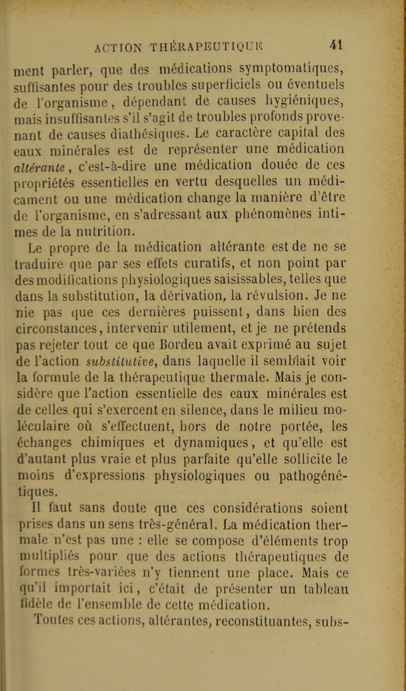 nient parler, que des médications symptomatiques, suffisantes pour des troubles superficiels ou éventuels de l’organisme, dépendant de causes hygiéniques, mais insuffisantes s’il s’agit de troubles profonds prove- nant de causes diathésiques. Le caractère capital des eaux minérales est de représenter une médication altérante, c’est-à-dire une médication douée de ces propriétés essentielles en vertu desquelles un médi- cament ou une médication change la manière d’être de l’organisme, en s’adressant aux phénomènes inti- mes de la nutrition. Le propre de la médication altérante est de ne se traduire que par ses effets curatifs, et non point par des modifications physiologiques saisissahles, telles que dans la substitution, la dérivation, la révulsion. Je ne nie pas que ces dernières puissent, dans bien des circonstances, intervenir utilement, et je ne prétends pas rejeter tout ce que Bordeu avait exprimé au sujet de l’action substitutive, dans laquelle il semblait voir la formule de la thérapeutique thermale. Mais je con- sidère que l’action essentielle des eaux minérales est de celles qui s’exercent en silence, dans le milieu mo- léculaire où s’effectuent, hors de notre portée, les échanges chimiques et dynamiques, et qu’elle est d’autant plus vraie et plus parfaite qu’elle sollicite le moins d’expressions physiologiques ou pathogéné- tiques. Il faut sans doute que ces considérations soient prises dans un sens très-général. La médication ther- male n’est pas une : elle se compose d’éléments trop multipliés pour que des actions thérapeutiques de formes très-variées n’y tiennent une place. Mais ce qu’il importait ici, c’était de présenter un tableau fidèle de l’ensemble de cette médication. Toutes ces actions, altérantes, reconstituantes, subs-