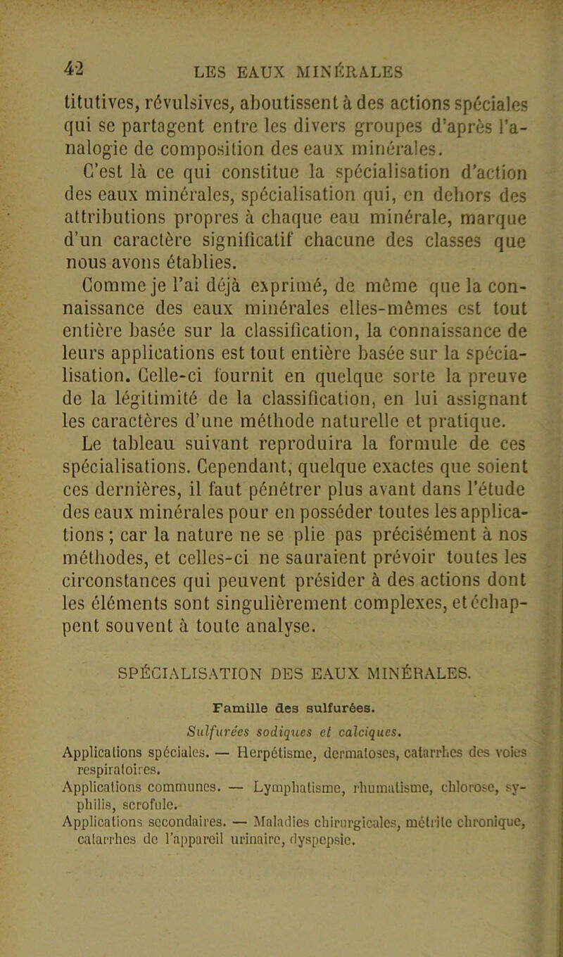 titutives, révulsives, aboutissent à des actions spéciales qui se partagent entre les divers groupes d’après l’a- nalogie de composition des eaux minérales. C’est là ce qui constitue la spécialisation d’action des eaux minérales, spécialisation qui, en dehors des attributions propres à chaque eau minérale, marque d’un caractère significatif chacune des classes que nous avons établies. Comme je l’ai déjà exprimé, de même que la con- naissance des eaux minérales elles-mêmes est tout entière basée sur la classification, la connaissance de leurs applications est tout entière basée sur la spécia- lisation. Celle-ci fournit en quelque sorte la preuve de la légitimité de la classification, en lui assignant les caractères d’une méthode naturelle et pratique. Le tableau suivant reproduira la formule de ces spécialisations. Cependant, quelque exactes que soient ces dernières, il faut pénétrer plus avant dans l’étude des eaux minérales pour en posséder toutes les applica- tions ; car la nature ne se plie pas précisément à nos méthodes, et celles-ci ne sauraient prévoir toutes les circonstances qui peuvent présider à des actions dont les éléments sont singulièrement complexes, et échap- pent souvent à toute analyse. SPÉCIALISATION DES EAUX MINÉRALES. Famille des sulfurées. Sulfurées sadiques et calciques. Applications spéciales. — Herpétisme, dermatoses, catarrhes des voies respiratoires. Applications communes. — Lymphatisme, rhumatisme, chlorose, sy- philis, scrofule. Applications secondaires. — Maladies chirurgicales, métrile chronique, catarrhes de l’appareil urinaire, dyspepsie.