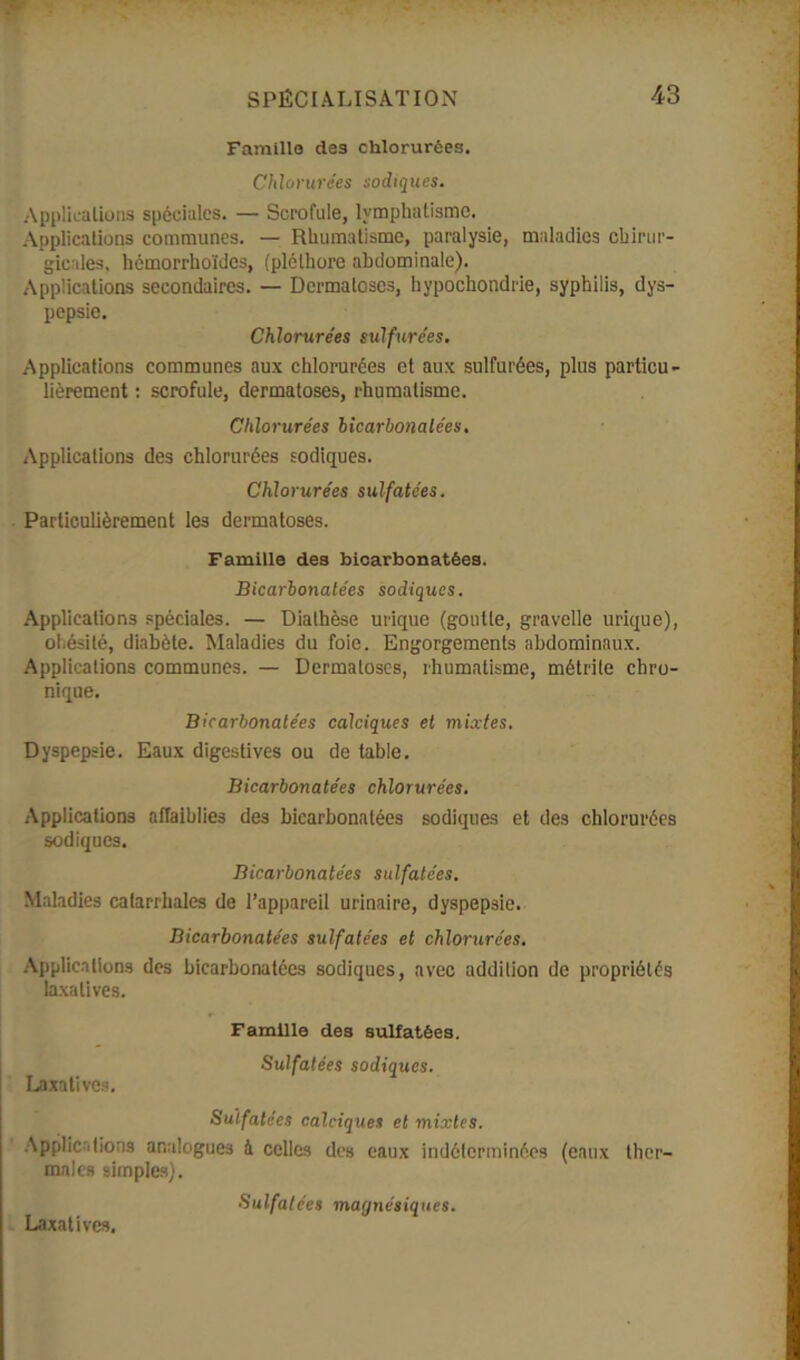 Famille des chlorurées. Chlorurées sodtques. Applications spéciales. — Scrofule, lymphatisme. Applications communes. — Rhumatisme, paralysie, maladies chirur- gicales, hémorrhoïdes, (pléthore abdominale). Applications secondaires. — Dermatoses, hypochondrie, syphilis, dys- pepsie. Chlorurées sulfurées. Applications communes aux chlorurées et aux sulfurées, plus particu- lièrement : scrofule, dermatoses, rhumatisme. Chlorurées licarbonalées. Applications des chlorurées sodiques. Chlorurées sulfatées. Particulièrement les dermatoses. Famille dea bicarbonatées. Bicarbonatées sodiques. Applications spéciales. — Diathèse urique (goutte, gravelle urique), obésité, diabète. Maladies du foie. Engorgements abdominaux. Applications communes. — Dermatoses, rhumatisme, métrile chro- nique. Bicarbonatées calciques et mixtes. Dyspepsie. Eaux digestives ou de table. Bicarbonatées chlorurées. Applications affaiblies des bicarbonatées sodiques et des chlorurées sodiques. Bicarbonatées sulfatées. Maladies catarrhales de l’appareil urinaire, dyspepsie. Bicarbonatées sulfatées et chlorurées. Applications des bicarbonatées sodiques, avec addition de propriétés laxatives. Famille des sulfatées. Sulfatées sodiques. Laxatives. Sulfatées calciques et mixtes. Applications analogues à celles des eaux indéterminées (eaux ther- males simples). Sulfatées magnétiques. Laxatives.