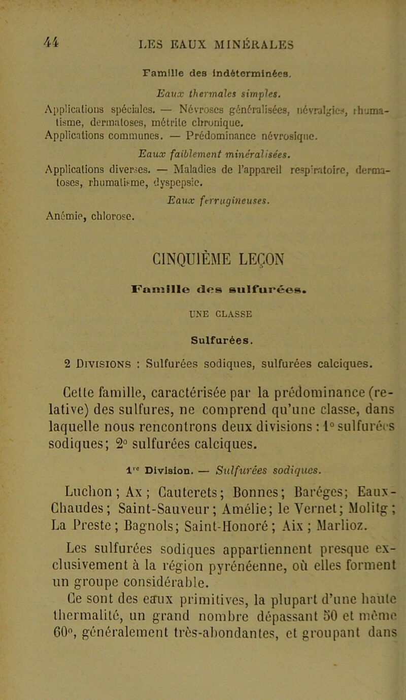 Famille des Indéterminées. Eaux thermales simples. Applications spéciales. — Névroses généralisées, névralgies, rhuma- tisme, dermatoses, métrite chronique. Applications communes. — Prédominance névrosique. Eaux faiblement minéralisées. Applications diverses. — Maladies de l’appareil respiratoire, derma- toses, rhumatisme, dyspepsie. Eaux ferrugineuses. Anémie, chlorose. CINQUIÈME LEÇON Famille «les sulfurées. UNE CLASSE Sulfurées. 2 Divisions : Sulfurées sodiques, sulfurées calciques. Celle famille, caractérisée par la prédominance (re- lative) des sulfures, ne comprend qu’une classe, dans laquelle nous rencontrons deux divisions : 1° sulfurées sodiques; 2° sulfurées calciques. lre Division. — Sulfurées sodiques. Luchon ; Ax ; Cauterets; Bonnes; Barégcs; Eaux- Cliaudes; Saint-Sauveur; Amélie; le Yernet; Molitg; La Preste; Bagnols; Saint-Honoré; Aix ; Marlioz. Les sulfurées sodiques appartiennent presque ex- clusivement à la région pyrénéenne, où elles forment un groupe considérable. Ce sont des eaux primitives, la plupart d’une haute thermalité, un grand nombre dépassant 50 et même 60°, généralement très-abondantes, et groupant dans