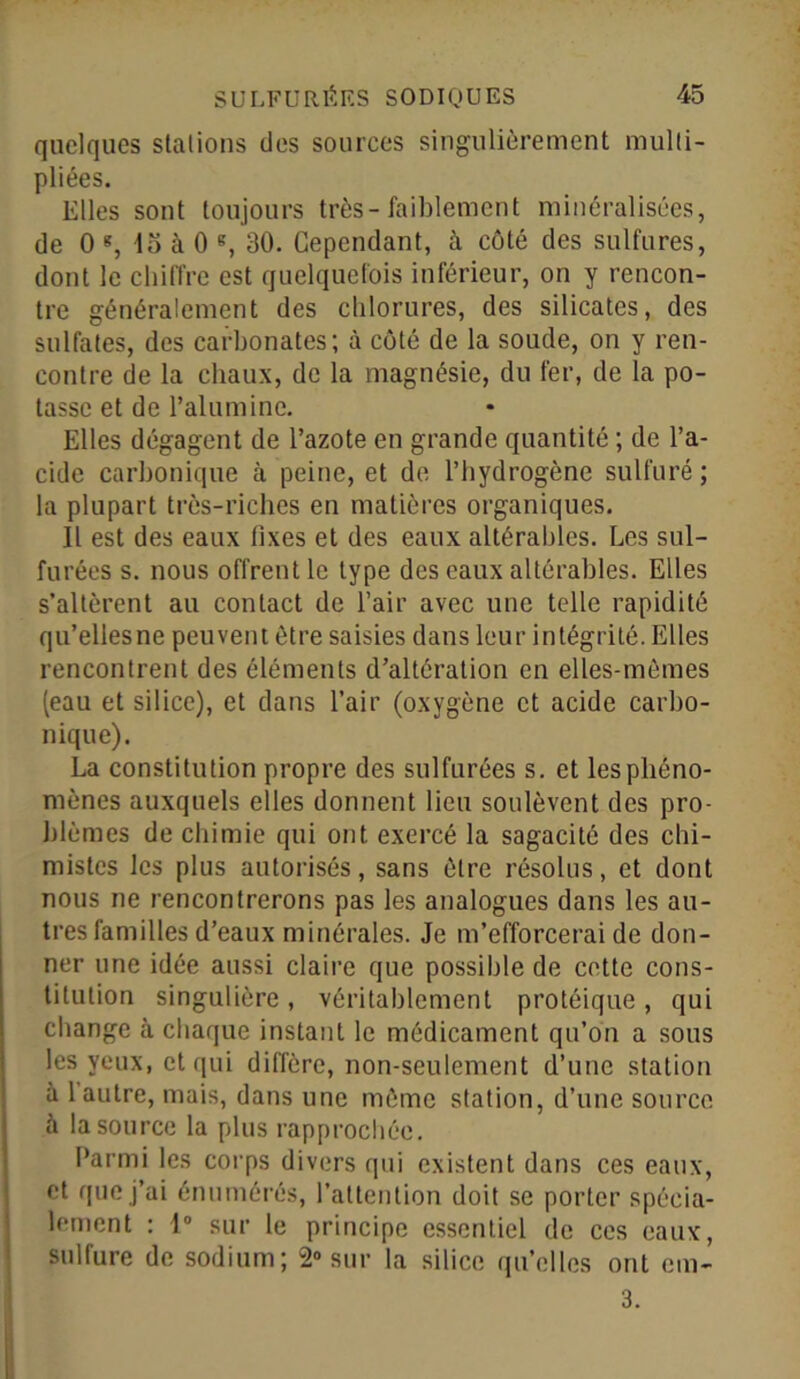 quelques stations des sources singulièrement multi- pliées. Elles sont toujours très-faiblement minéralisées, de 0 g, 4o à 0 g, 30. Cependant, à côté des sulfures, dont le chiffre est quelquefois inférieur, on y rencon- tre généralement des chlorures, des silicates, des sulfates, des carbonates; à côté de la soude, on y ren- contre de la chaux, de la magnésie, du fer, de la po- tasse et de l’alumine. Elles dégagent de l’azote en grande quantité ; de l’a- cide carbonique à peine, et de l’hydrogène sulfuré ; la plupart très-riches en matières organiques. Il est des eaux fixes et des eaux altérables. Les sul- furées s. nous offrent le type des eaux altérables. Elles s’altèrent au contact de l’air avec une telle rapidité qu’ellesne peuvent être saisies dans leur intégrité. Elles rencontrent des éléments d’altération en elles-mêmes (eau et silice), et dans l’air (oxygène et acide carbo- nique). La constitution propre des sulfurées s. et les phéno- mènes auxquels elles donnent lieu soulèvent des pro- blèmes de chimie qui ont exercé la sagacité des chi- mistes les plus autorisés, sans être résolus, et dont nous ne rencontrerons pas les analogues dans les au- tres familles d’eaux minérales. Je m’efforcerai de don- ner une idée aussi claire que possible de cette cons- titution singulière , véritablement protéique , qui change à chaque instant le médicament qu’on a sous les yeux, et qui diffère, non-seulement d’une station à 1 autre, mais, dans une même station, d’une source à la source la plus rapprochée. Parmi les corps divers qui existent dans ces eaux, et que j’ai énumérés, l’attention doit se porter spécia- lement : 1° sur le principe essentiel de ces eaux, sulfure de sodium; 2° sur la silice qu’elles ont cm- 3.