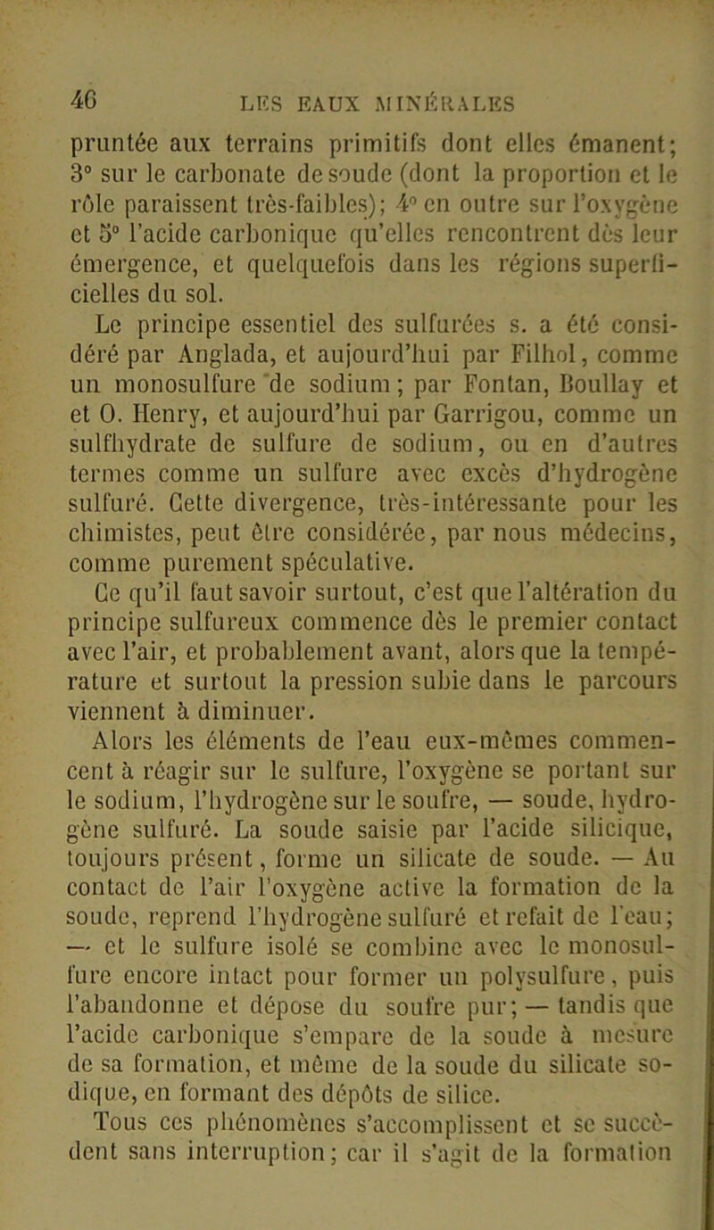 pruntée aux terrains primitifs dont elles émanent; 3° sur le carbonate de soude (dont la proportion et le rôle paraissent très-faibles); 4° en outre sur l’oxygène et 5° l’acide carbonique qu’elles rencontrent dès leur émergence, et quelquefois dans les régions superfi- cielles du sol. Le principe essentiel des sulfurées s. a été consi- déré par Anglada, et aujourd’hui par Filhol, comme un monosulfure de sodium ; par Fontan, Boullay et et 0. Henry, et aujourd’hui par Garrigou, comme un sulfhydrate de sulfure de sodium, ou en d’autres termes comme un sulfure avec excès d’hydrogène sulfuré. Cette divergence, très-intéressante pour les chimistes, peut être considérée, par nous médecins, comme purement spéculative. Ce qu’il faut savoir surtout, c’est que l’altération du principe sulfureux commence dès le premier contact avec l’air, et probablement avant, alors que la tempé- rature et surtout la pression subie dans le parcours viennent à diminuer. Alors les éléments de l’eau eux-mêmes commen- cent à réagir sur le sulfure, l’oxygène se portant sur le sodium, l’bydrogône sur le soufre, — soude, hydro- gène sulfuré. La soude saisie par l’acide silicique, toujours présent, forme un silicate de soude. — Au contact de l’air l’oxygène active la formation de la soude, reprend l’hydrogène sulfuré et refait de l'eau; — et le sulfure isolé se combine avec le monosul- fure encore intact pour former un polysulfure, puis l’abandonne et dépose du soufre pur; — tandis que l’acide carbonique s’empare de la soude à mesure de sa formation, et même de la soude du silicate so- dique, en formant des dépôts de silice. Tous ces phénomènes s’accomplissent et se succè- dent sans interruption; car il s’agit de la formation