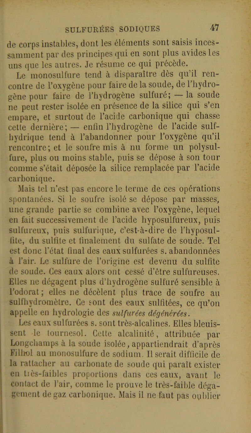 de corps instables, dont les éléments sont saisis inces- samment par des principes qui en sont plus avides les uns que les autres. Je résume ce qui précède. Le monosulfure tend à disparaître dès qu’il ren- contre de l’oxygène pour faire de la soude, de l’hydro- gène pour faire de l’hydrogène sulfuré; — la soude ne peut rester isolée en présence de la silice qui s’en empare, et surtout de l’acide carbonique qui chasse cette dernière; — enfin l’hydrogène de l’acide suif- hydrique tend à l’abandonner pour l’oxygène qu’il rencontre; et le soufre mis à nu forme un polysul- fure, plus ou moins stable, puis se dépose à son tour comme s’était déposée la silice remplacée par l’acide carbonique. Mais tel n’est pas encore le terme de ces opérations spontanées. Si le soufre isolé se dépose par masses, une grande partie se combine avec l’oxygène, lequel en fait successivement de l’acide hyposulfureux, puis sulfureux, puis sulfurique, c’est-à-dire de l’hyposul- lite, du sulfite et finalement du sulfate de soude. Tel est donc l’état final des eaux sulfurées s. abandonnées à l’air. Le sulfure de l’origine est devenu du sulfite de soude. Ces eaux alors ont cessé d’être sulfureuses. Elles ne dégagent plus d’hydrogène sulfuré sensible à l’odorat; elles ne décèlent plus trace de soufre au sulfhydromètre. Ce sont des eaux sulfitées, ce qu’on appelle en hydrologie des sulfurées dégénérées. Les eaux sulfurées s. sont très-alcalines. Elles bleuis- sent -le tournesol. Cette alcalinité, attribuée par Longchamps à la soude isolée, appartiendrait d’après Filliol au monosulfure de sodium. Userait difficile de la rattacher au carbonate de soude qui paraît exister en tiès-faibles proportions dans ces eaux, avant le contact de l’air, comme le prouve le très-faible déga- gement de gaz carbonique. Mais il ne faut pas oublier