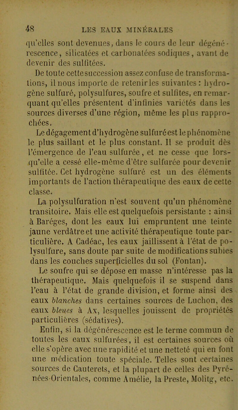 qu’elles sont devenues, dans le cours de leur dégéné- rescence, silicatées et carbonalées sodiques, avant de devenir des sullitées. De toute cettesuccession assez confuse de transforma- tions, il nous importe de retenir les suivantes : hydro- gène sulfuré, polysulfures, soufre et subites, en remar- quant qu’elles présentent d’infinies variétés dans les sources diverses d’une région, même les plus rappro- chées. Le dégagement d’hydrogène sulfuré est le phénomène le plus saillant et le plus constant. 11 se produit dès l’émergence de l’eau sulfurée, et ne cesse que lors- qu’elle a cessé elle-même d’être sulfurée pour devenir sulfitée. Cet hydrogène sulfuré est un des éléments importants de l’action thérapeutique des eaux de cette classe. La polysulfuration n’est souvent qu’un phénomène transitoire. Mais elle est quelquefois persistante : ainsi à Baréges, dont les eaux lui empruntent une teinte jaune verdâtre et une activité thérapeutique toute par- ticulière. A Cadéac, les eaux jaillissent à l’état de po- lysulfure, sans doute par suite de modifications subies dans les couches superficielles du sol (Fontan). Le soufre qui se dépose en masse n’intéresse pas la thérapeutique. Mais quelquefois il se suspend dans l’eau à l’état de grande division, et forme ainsi des eaux blanches dans certaines sources de Luchon, des eaux bleues à Ax, lesquelles jouissent de propriétés particulières (sédatiyes). Enfin, si la dégénérescence est le terme commun de toutes les eaux sulfurées, il est certaines sources où elle s’opère avec une rapidité et une netteté qui en font une médication toute spéciale. Telles sont certaines sources de Cauterets, et la plupart de celles des Pyré- nées-Orientales, comme Amélie, la Preste, Molitg, etc.