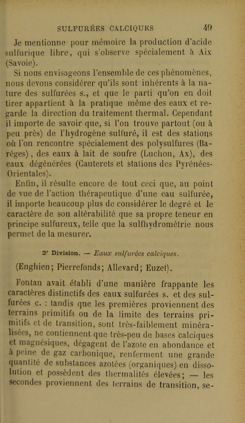 Je mentionne pour mémoire la production d’acide sulfurique libre, qui s’observe spécialement à Aix (Savoie). Si nous envisageons l’ensemble de ces phénomènes, nous devons considérer qu’ils sont inhérents à la na- ture des sulfurées s., et que le parti qu’on en doit tirer appartient à la pratique môme des eaux et re- garde la direction du traitement thermal. Cependant il importe de savoir que, si l’on trouve partout (ou à peu près) de l’hydrogène sulfuré, il est des stations où l’on rencontre spécialement des polysulfures (Ba- réges), des eaux à lait de soufre (Ludion, Àx), des eaux dégénérées (Cauterets et stations des Pyrénées- Orientales). Enlin, il résulte encore de tout ceci que, au point de vue de l’action thérapeutique d’une eau sulfurée, il importe beaucoup plus de considérer le degré et le caractère de son altérabilité que sa propre teneur en principe sulfureux, telle que la sulfhydromélrie nous permet de la mesurer. 2' Division. — Eaux sulfurées calciques. (Engbien; Pierrefonds ; Allevard; Euzet). Fontan avait établi d’une manière frappante les caractères distinctifs des eaux sulfurées s. et des sul- furées c. : tandis que les premières proviennent des terrains primitifs ou de la limite des terrains pri- mitifs, et de transition, sont très-faiblement minéra- lisées, ne contiennent que très-peu de bases calciques et magnésiques, dégagent de l’azote en abondance et à peine de gaz carbonique, renferment une grande quantité de substances azotées (organiques) en disso- lution et possèdent des thermalités élevées; — les secondes proviennent des terrains de transition, se-