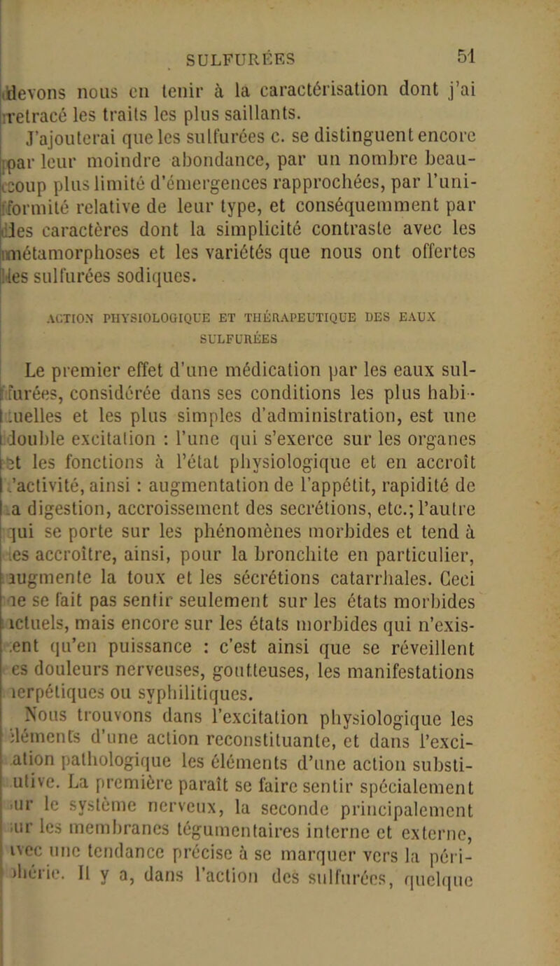 devons nous en tenir à la caractérisation dont j’ai retracé les traits les plus saillants. J’ajouterai que les sulfurées c. se distinguent encore :par leur moindre abondance, par un nombre beau- coup plus limité d’émergences rapprochées, par l’uni- fformité relative de leur type, et conséquemment par Iles caractères dont la simplicité contraste avec les imétamorphoses et les variétés que nous ont offertes les sulfurées sodiques. ACTION PHYSIOLOGIQUE ET THÉRAPEUTIQUE DES EAUX SULFURÉES Le premier effet d’une médication par les eaux sul- ftfurées, considérée dans ses conditions les plus habi- .uelles et les plus simples d’administration, est une louble excitation : l’une qui s’exerce sur les organes St les fonctions à l’état physiologique et en accroît .'activité, ainsi : augmentation de l’appétit, rapidité de a digestion, accroissement des secrétions, etc.; l’autre qui se porte sur les phénomènes morbides et tend à es accroître, ainsi, pour la bronchite en particulier, augmente la toux et les sécrétions catarrhales. Ceci îe se fait pas sentir seulement sur les états morbides ictuels, mais encore sur les états morbides qui n’exis- ent qu’en puissance : c’est ainsi que se réveillent es douleurs nerveuses, goutteuses, les manifestations îerpétiques ou syphilitiques. Nous trouvons dans l’excitation physiologique les iléments d’une action reconstituante, et dans l’exci- ation pathologique les éléments d’une action substi- utive. La première paraît se faire sentir spécialement ur le système nerveux, la seconde principalement ur les membranes tégumentaires interne et externe, ivec une tendance précise à se marquer vers la péri - îliérie. Il y a, dans 1 action des sulfurées, quelque