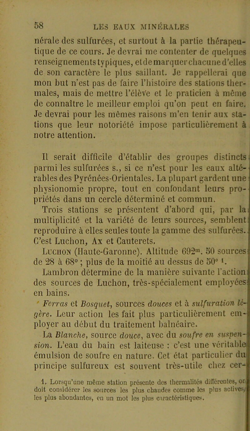 nérale des sulfurées, et surtout à la partie thérapeu- tique de ce cours. Je devrai me contenter de quelques renseignements typiques, etde marquer chacune d’elles de son caractère le plus saillant. Je rappellerai que mon but n’est pas de faire l’histoire des stations ther- males, mais de mettre l’élève et le praticien à même de connaître le meilleur emploi qu’on peut en faire. Je devrai pour les mêmes raisons m’en tenir aux sta- tions que leur notoriété impose particulièrement à notre attention. Il serait difficile d’établir des groupes distincts parmi les sulfurées s., si ce n’est pour les eaux alté- rables des Pyrénées-Orientales. La plupart gardent une physionomie propre, tout en confondant leurs pro- priétés dans un cercle déterminé et commun. Trois stations se présentent d’abord qui, par la multiplicité et la variété de leurs sources, semblent reproduire à elles seules toute la gamme des sulfurées. C’est Luchon, Ax et Cauterets. Luchon (Haute-Garonne). Altitude 692m. 50 sources de 28 à 68° ; plus de la moitié au dessus de 50° L Lambron détermine de la manière suivante l’action des sources de Luchon, très-spécialement employées en bains. Ferras et Bosquet, sources douces et. à sulfuration lé- gère. Leur action les fait plus particulièrement em- ployer au début du traitement balnéaire. La Blanche, source douce, avec du soufre en suspen- sion. L’eau du bain est laiteuse : c’est une véritable émulsion de soufre en nature. Cet état particulier din principe sulfureux est souvent très-utile chez cer- 1. Lorsqu’une même station présente des lliermalités différentes, or, doit considérer les sources les plus chaudes comme les plus actives, les plus abondantes, en un mot les plus caractéristiques.