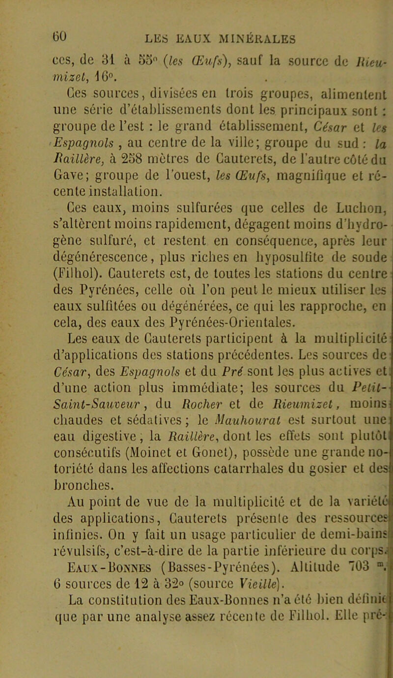 ces, de 31 à 55° (les Œufs), sauf la source de Rieu- mizet, 16°. Ges sources, divisées eu trois groupes, alimentent une série d’établissements dont les principaux sont : groupe de l’est : le grand établissement, César et les Espagnols , au centre de la ville; groupe du sud : la Raillère, à 258 mètres de Cauterets, de l’autre côté du Gave; groupe de l’ouest, les Œufs, magnifique et ré- cente installation. Ges eaux, moins sulfurées que celles de Ludion, s’altèrent moins rapidement, dégagent moins d’hydro- gène sulfuré, et restent en conséquence, après leur dégénérescence, plus riches en hyposulfite de soude (Filbol). Cauterets est, de toutes les stations du centre des Pyrénées, celle où l’on peut le mieux utiliser les eaux sulfitées ou dégénérées, ce qui les rapproche, en cela, des eaux des Pyrénées-Orientales. Les eaux de Cauterets participent à la multiplicité d’applications des stations précédentes. Les sources de César, des Espagnols et du Pré sont les plus actives et. d’une action plus immédiate; les sources du Peiit- Saint-Sauveur, du Rocher et de Rieumizet, moins chaudes et sédatives; le Mauhourat est surtout une eau digestive, la Raillère, dont les effets sont plutôt consécutifs (Moinet et Gonet), possède une grande no- toriété dans les affections catarrhales du gosier et des bronches. Au point de vue de la multiplicité et de la variété des applications, Cauterets présente des ressources infinies. On y fait un usage particulier de demi-bains révulsifs, c’est-à-dire de la partie inférieure du corps. Eaux-Bonnes (Basses-Pyrénées). Altitude 703 m. 0 sources de 12 à 32° (source Vieille). La constitution des Eaux-Bonnes n’a été bien définit que par une analyse assez récente de Filhol. Elle pré-