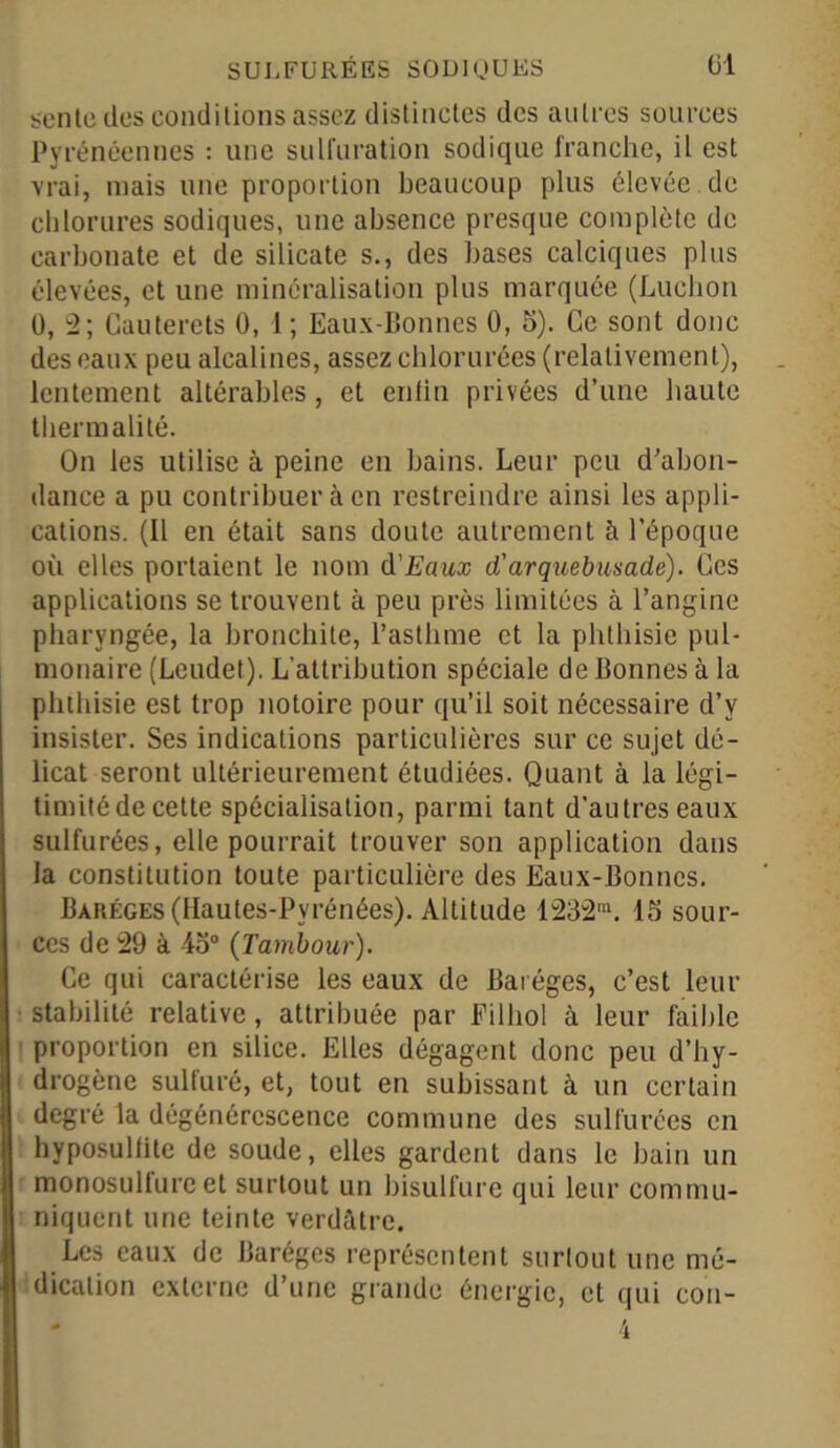 sente des conditions assez distinctes des autres sources Pyrénéennes : une sulfuration sodique franche, il est vrai, mais une proportion beaucoup plus élevée de chlorures sodiques, une absence presque complète de carbonate et de silicate s., des bases calciques plus élevées, et une minéralisation plus marquée (Lucbon 0, 2; Cauterets 0, 1; Eaux-Bonnes 0, 5). Ce sont donc des eaux peu alcalines, assez chlorurées (relativement), lentement altérables, et enfin privées d’une haute thermalité. On les utilise à peine en bains. Leur peu d’abon- dance a pu contribuer à en restreindre ainsi les appli- cations. (Il en était sans doute autrement à l'époque où elles portaient le nom d'Eaux d'arquebusadë). Ces applications se trouvent à peu près limitées à l’angine pharyngée, la bronchite, l’asthme et la phthisie pul- monaire (Leudet). L’attribution spéciale de Bonnes à la phthisie est trop notoire pour qu’il soit nécessaire d’y insister. Ses indications particulières sur ce sujet dé- licat seront ultérieurement étudiées. Quant à la légi- timité de cette spécialisation, parmi tant d’autres eaux sulfurées, elle pourrait trouver son application dans la constitution toute particulière des Eaux-Bonnes. Barf.ges (Hautes-Pyrénées). Altitude 1232m. 15 sour- ces de 29 à 45° (Tambour). Ce qui caractérise les eaux de Baréges, c’est leur stabilité relative, attribuée par Filhol à leur faible proportion en silice. Elles dégagent donc peu d’hy- drogène sulfuré, et, tout en subissant à un certain degré la dégénérescence commune des sulfurées en hyposulfite de soude, elles gardent dans le bain un monosulfure et surtout un bisulfure qui leur commu- niquent une teinte verdâtre. Les eaux de Baréges représentent surtout une mé- dication externe d’une grande énergie, et qui con- 4