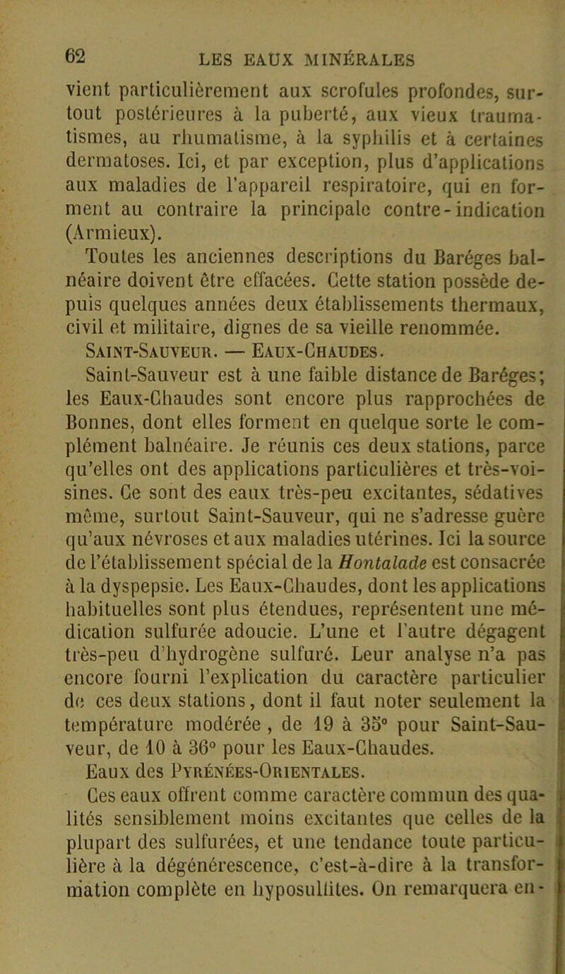vient particulièrement aux scrofules profondes, sur- tout postérieures à la puberté, aux vieux trauma- tismes, au rhumatisme, à la syphilis et à certaines dermatoses. Ici, et par exception, plus d’applications aux maladies de l’appareil respiratoire, qui en for- ment au contraire la principale contre-indication (A r mieux). Toutes les anciennes descriptions du Baréges bal- néaire doivent être effacées. Cette station possède de- puis quelques années deux établissements thermaux, civil et militaire, dignes de sa vieille renommée. Saint-Sauveur. — Eaux-Chaudes. Saint-Sauveur est à une faible distance de Baréges; les Eaux-Chaudes sont encore plus rapprochées de Bonnes, dont elles forment en quelque sorte le com- plément balnéaire. Je réunis ces deux stations, parce qu’elles ont des applications particulières et très-voi- sines. Ce sont des eaux très-peu excitantes, sédatives même, surtout Saint-Sauveur, qui ne s’adresse guère qu’aux névroses et aux maladies utérines. Ici la source de l’établissement spécial de la Hontalade est consacrée à la dyspepsie. Les Eaux-Chaudes, dont les applications habituelles sont plus étendues, représentent une mé- dication sulfurée adoucie. L’une et l'autre dégagent très-peu d’hydrogène sulfuré. Leur analyse n’a pas encore fourni l’explication du caractère particulier de ces deux stations, dont il faut noter seulement la température modérée , de 19 à 35° pour Saint-Sau- veur, de 10 à 36° pour les Eaux-Chaudes. Eaux des Pyrénées-Orientales. Ces eaux offrent comme caractère commun des qua- lités sensiblement moins excitantes que celles de la plupart des sulfurées, et une tendance toute particu- lière à la dégénérescence, c’est-à-dire à la transfor- mation complète en hyposullites. On remarquera en-
