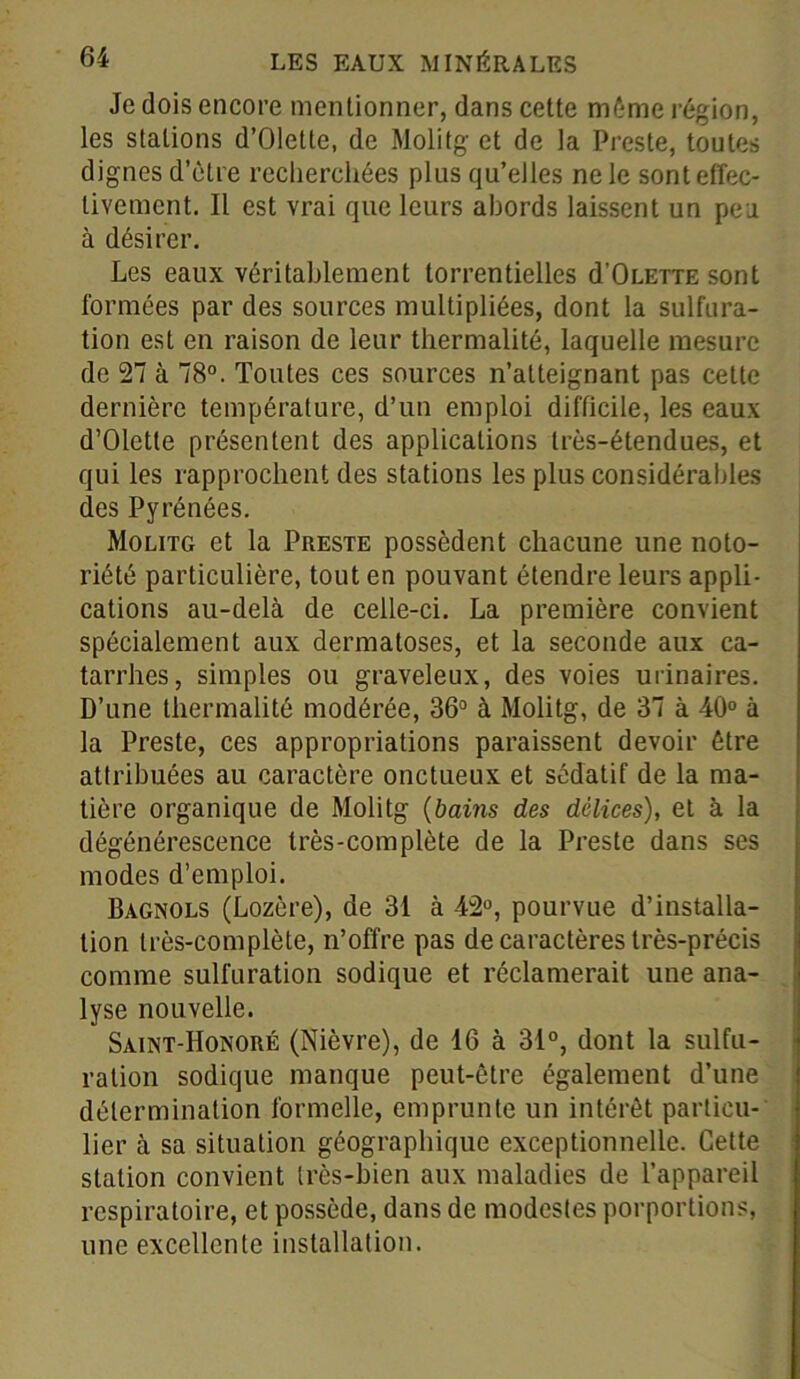 Je dois encore mentionner, dans cette même région, les stations d’Olette, de Molitg et de la Preste, toutes dignes d’être recherchées plus qu’elles ne le sont effec- tivement. Il est vrai que leurs abords laissent un peu à désirer. Les eaux véritablement torrentielles d'OLEiiE sont formées par des sources multipliées, dont la sulfura- tion est en raison de leur thermalité, laquelle mesure de 27 à 78°. Toutes ces sources n’atteignant pas cette dernière température, d’un emploi difficile, les eaux d’Oletle présentent des applications très-étendues, et qui les rapprochent des stations les plus considérables des Pyrénées. Molitg et la Preste possèdent chacune une noto- riété particulière, tout en pouvant étendre leurs appli- cations au-delà de celle-ci. La première convient spécialement aux dermatoses, et la seconde aux ca- tarrhes, simples ou graveleux, des voies urinaires. D’une thermalité modérée, 36° à Molitg, de 37 à 40° à la Preste, ces appropriations paraissent devoir être attribuées au caractère onctueux et sédatif de la ma- tière organique de Molitg (bains des délices), et à la dégénérescence très-complète de la Preste dans ses modes d’emploi. Bagnols (Lozère), de 31 à 42°, pourvue d’installa- tion très-complète, n’offre pas de caractères très-précis comme sulfuration sodique et réclamerait une ana- lyse nouvelle. Saint-Honoré (Nièvre), de 16 à 31°, dont la sulfu- ration sodique manque peut-être également d’une détermination formelle, emprunte un intérêt particu- lier à sa situation géographique exceptionnelle. Cette station convient très-bien aux maladies de l’appareil respiratoire, et possède, dans de modestes porportions, une excellente installation.