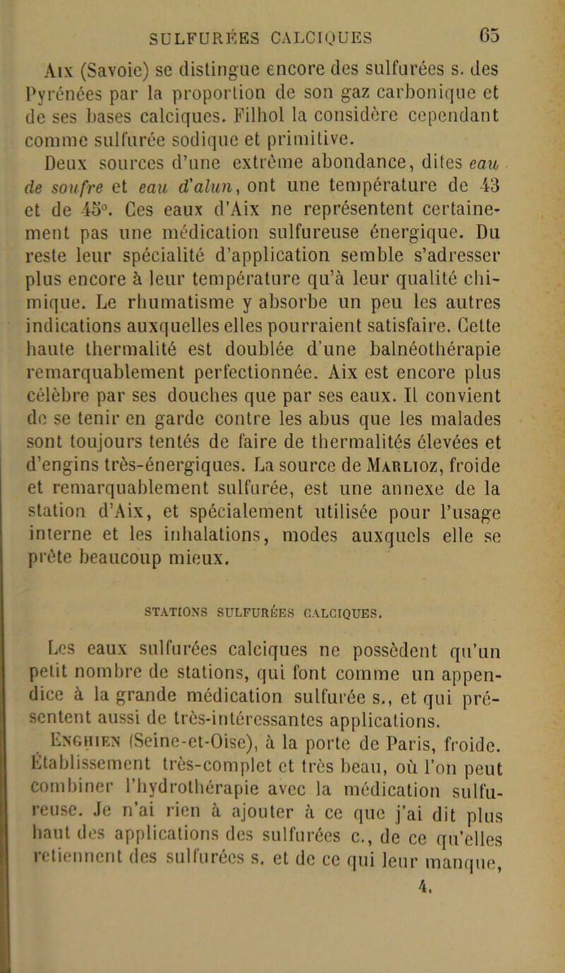 Aix (Savoie) se distingue encore des sulfurées s. des Pyrénées par la proportion de son gaz carbonique et de ses bases calciques. Filhol la considère cependant comme sulfurée sodique et primitive. Deux sources d’une extrême abondance, dites eau de soufre et eau d'alun, ont une température de 43 et de 45°. Ces eaux d’Aix ne représentent certaine- ment pas une médication sulfureuse énergique. Du reste leur spécialité d’application semble s’adresser plus encore à leur température qu’à leur qualité chi- mique. Le rhumatisme y absorbe un peu les autres indications auxquelles elles pourraient satisfaire. Cette haute thermalité est doublée d’une balnéothérapie remarquablement perfectionnée. Aix est encore plus célèbre par ses douches que par ses eaux. Il convient de se tenir en garde contre les abus que les malades sont toujours tentés de faire de thermalités élevées et d’engins très-énergiques. La source de Marlioz, froide et remarquablement sulfurée, est une annexe de la station d’Aix, et spécialement utilisée pour l’usage interne et les inhalations, modes auxquels elle se prête beaucoup mieux. STATIONS SULFURÉES CALCIQUES. Les eaux sulfurées calciques ne possèdent qu’un petit nombre de stations, qui font comme un appen- dice à la grande médication sulfurées., et qui pré- sentent aussi de très-intéressantes applications. Enghien (Seine-et-Oise), à la porte de Paris, froide. Établissement très-complet et très beau, où l’on peut combiner l’hydrothérapie avec la médication sulfu- reuse. Je n’ai rien à ajouter à ce que j’ai dit plus haut des applications des sulfurées c., de ce qu’elles retiennent des sulfurées s. et de ce qui leur manque, 4.