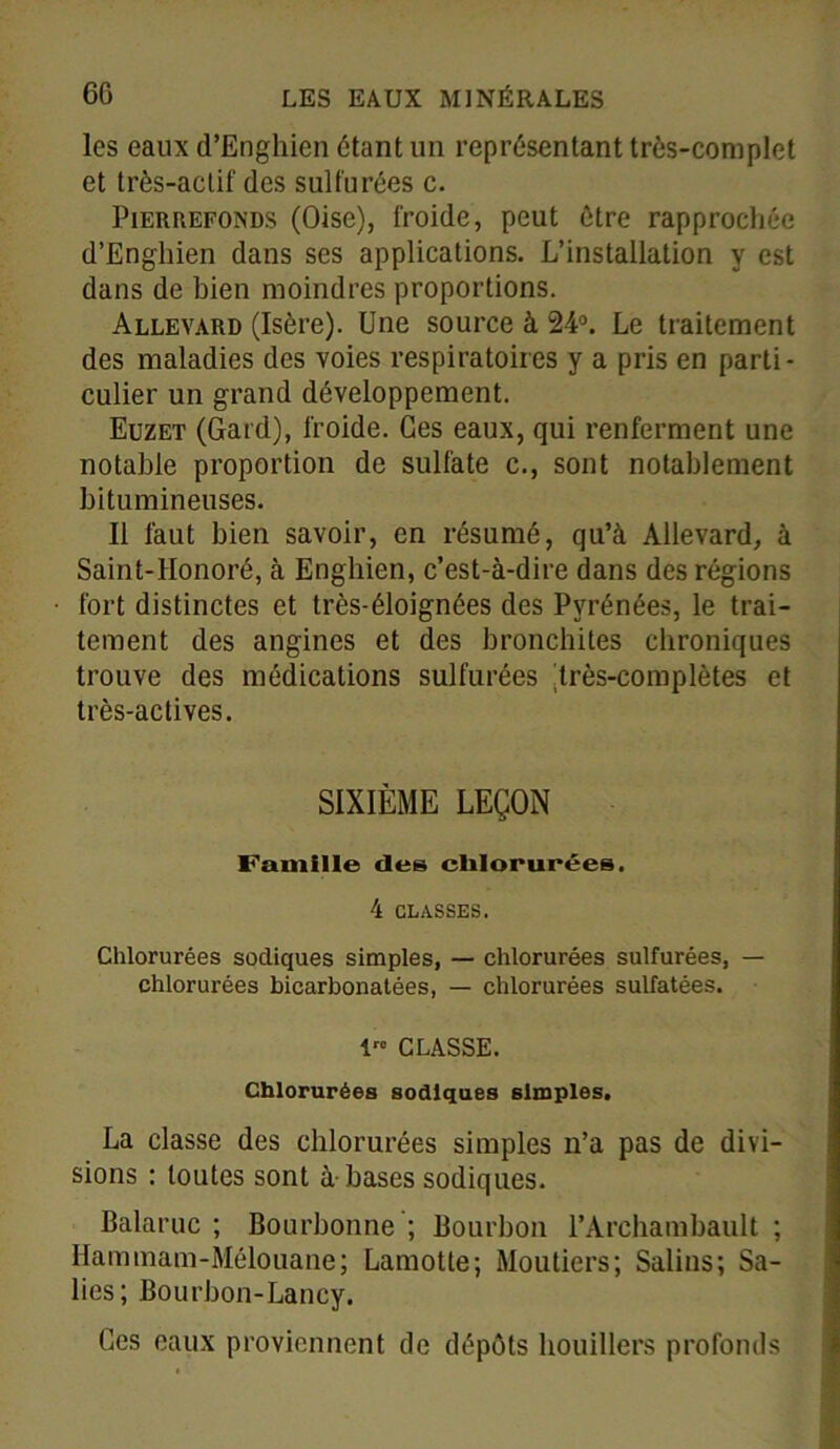 les eaux d’Enghien étant un représentant très-complet et très-actif des sulfurées c. Pierrefonds (Oise), froide, peut être rapprochée d’Enghien dans ses applications. L’installation y est dans de bien moindres proportions. Allevard (Isère). Une source à 24°. Le traitement des maladies des voies respiratoires y a pris en parti- culier un grand développement. Euzet (Gard), froide. Ces eaux, qui renferment une notable proportion de sulfate c., sont notablement bitumineuses. Il faut bien savoir, en résumé, qu’à Allevard, à Saint-Honoré, à Enghien, c’est-à-dire dans des régions fort distinctes et très-éloignées des Pyrénées, le trai- tement des angines et des bronchites chroniques trouve des médications sulfurées Irès-complètes et très-actives. SIXIÈME LEÇON Famille des chlorurées. 4 CLASSES. Chlorurées sodiques simples, — chlorurées sulfurées, — chlorurées bicarbonatées, — chlorurées sulfatées. 1 CLASSE. Chlorurées sodiques simples. La classe des chlorurées simples n’a pas de divi- sions : toutes sont à-bases sodiques. Balaruc ; Bourbonne ; Bourbon l’Archambault ; Hammam-Mélouane; Lamotte; Moutiers; Salins; Sa- lies; Bourbon-Lancy. Ces eaux proviennent de dépôts houillère profonds