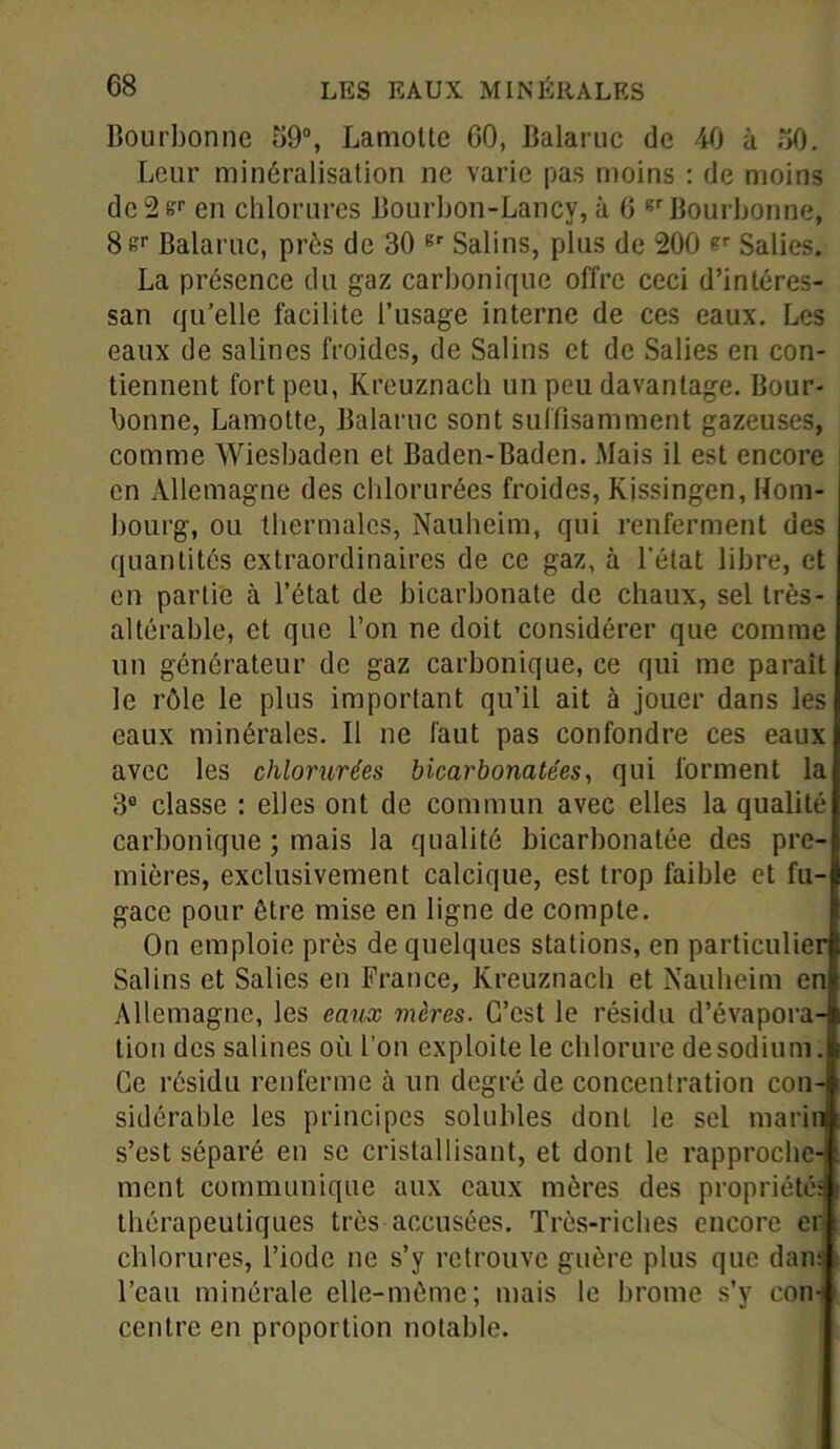 Bourbonne 69°, Lamottc 60, Balaruc de 40 à 50. Leur minéralisation ne varie pas moins : de moins dc2sr en chlorures Bourbon-Lancy, à 6 gr Bourbonne, 8er Balaruc, près de 30 gr Salins, plus de 200 er Salies. La présence du gaz carbonique offre ceci d’intéres- san qu’elle facilite l’usage interne de ces eaux. Les eaux de salines froides, de Salins et de Salies en con- tiennent fort peu, Kreuznach un peu davantage. Bour- bonne, Lamotte, Balaruc sont suffisamment gazeuses, comme Wiesbaden et Baden-Baden. Mais il est encore en Allemagne des chlorurées froides, Kissingen, Hom- bourg, ou thermales, Nauheim, qui renferment des quantités extraordinaires de ce gaz, à l'état libre, et en partie à l’état de bicarbonate de chaux, sel très- altérable, et que l’on ne doit considérer que comme un générateur de gaz carbonique, ce qui me parait le rôle le plus important qu’il ait à jouer dans les eaux minérales. Il ne faut pas confondre ces eaux avec les chlorurées bicarbonatées, qui forment la 3° classe : elles ont de commun avec elles la qualité carbonique ; mais la qualité bicarbonatée des pre- mières, exclusivement calcique, est trop faible et fu- gace pour être mise en ligne de compte. On emploie près de quelques stations, en particulier Salins et Salies en France, Kreuznach et Nauheim en Allemagne, les eaux mères. C’est le résidu d’évapora- tion des salines où l’on exploite le chlorure de sodium. Ce résidu renferme à un degré de concentration con-i sidérable les principes solubles donL le sel marin s’est séparé en se cristallisant, et dont le rapproche- ment communique aux eaux mères des propriété; thérapeutiques très accusées. Très-riches encore er chlorures, l’iode ne s’y retrouve guère plus que dans l’eau minérale elle-même; mais le brome s’y con- centre en proportion notable.
