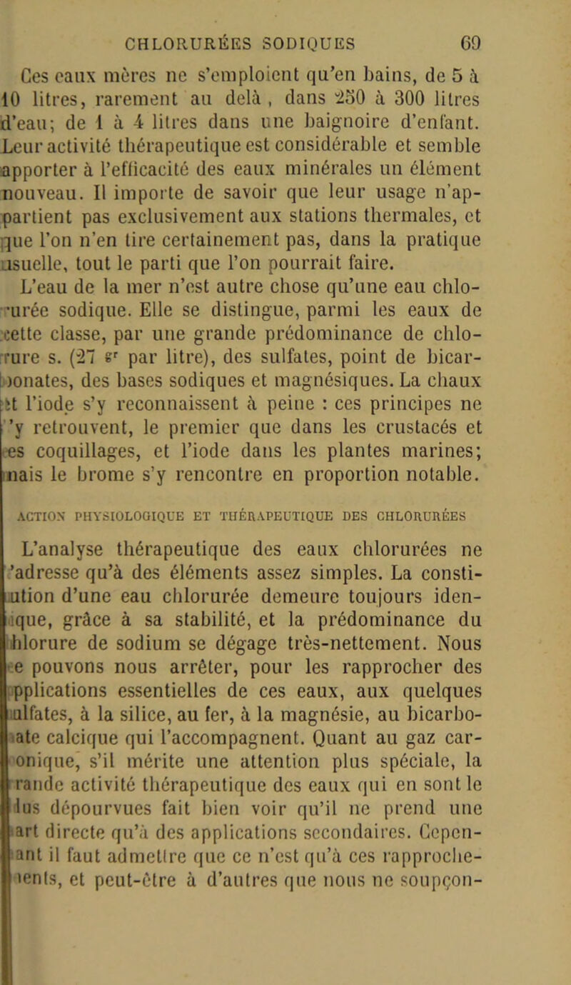 Ces eaux mères ne s’emploient qu’en bains, de 5 à 10 litres, rarement au delà, dans 260 à 300 litres d’eau; de 1 à 4 litres dans une baignoire d’enfant. Leur activité thérapeutique est considérable et semble apporter à l’efticacité des eaux minérales un élément nouveau. Il importe de savoir que leur usage n’ap- partient pas exclusivement aux stations thermales, et que l’on n’en lire certainement pas, dans la pratique usuelle, tout le parti que l’on pourrait faire. L’eau de la mer n’est autre chose qu’une eau chlo- •urée sodique. Elle se distingue, parmi les eaux de cette classe, par une grande prédominance de chlo- rure s. (27 sr par litre), des sulfates, point de bicar- i )onates, des bases sodiques et magnésiques. La chaux it l’iode s’y reconnaissent à peine : ces principes ne ’y retrouvent, le premier que dans les crustacés et es coquillages, et l’iode dans les plantes marines; nais le brome s’y rencontre en proportion notable. ACTION PHYSIOLOGIQUE ET THÉRAPEUTIQUE DES CHLORURÉES L’analyse thérapeutique des eaux chlorurées ne 'adresse qu’à des éléments assez simples. La consti- ution d’une eau chlorurée demeure toujours Mon- ique, grâce à sa stabilité, et la prédominance du hlorure de sodium se dégage très-nettement. Nous e pouvons nous arrêter, pour les rapprocher des pplications essentielles de ces eaux, aux quelques ulfates, à la silice, au fer, à la magnésie, au hicarbo- ate calcique qui l’accompagnent. Quant au gaz car- onique, s’il mérite une attention plus spéciale, la raiide activité thérapeutique des eaux qui en sont le lus dépourvues fait bien voir qu’il ne prend une art directe qu’à des applications secondaires. Gepcn- ant il faut admettre que ce n’est qu’à ces rapproche- ients, et peut-être à d’autres que nous ne soupçon-