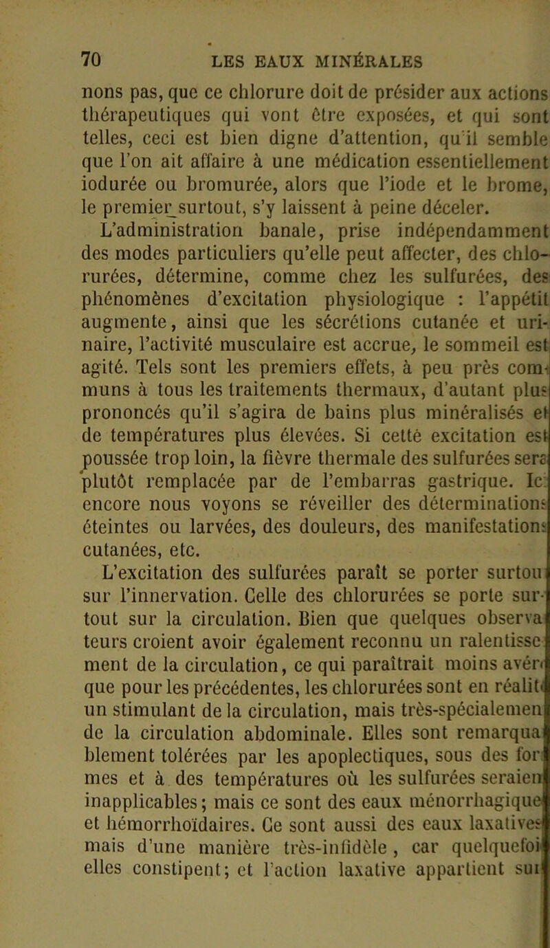 lions pas, que ce chlorure doit de présider aux actions thérapeutiques qui vont être exposées, et qui sont telles, ceci est bien digne d’attention, qu'il semble que l’on ait affaire à une médication essentiellement iodurée ou bromurée, alors que l’iode et le brome, le premier.surtout, s’y laissent à peine déceler. L’administration banale, prise indépendamment des modes particuliers qu’elle peut affecter, des chlo- rurées, détermine, comme chez les sulfurées, des phénomènes d’excitation physiologique : l’appétit augmente, ainsi que les sécrétions cutanée et uri- naire, l’activité musculaire est accrue, le sommeil est agité. Tels sont les premiers effets, à peu près com- muns à tous les traitements thermaux, d’autant plus prononcés qu’il s’agira de bains plus minéralisés et de températures plus élevées. Si cetté excitation est poussée trop loin, la fièvre thermale des sulfurées sera plutôt remplacée par de l’embarras gastrique. Ic encore nous voyons se réveiller des déterminations éteintes ou larvées, des douleurs, des manifestations cutanées, etc. L’excitation des sulfurées paraît se porter surtou sur l’innervation. Celle des chlorurées se porte sur- tout sur la circulation. Bien que quelques observa teurs croient avoir également reconnu un ralentisse ment de la circulation, ce qui paraîtrait moins avén que pour les précédentes, les chlorurées sont en réalih un stimulant delà circulation, mais très-spécialemen de la circulation abdominale. Elles sont remarqua blement tolérées par les apoplectiques, sous des for mes et à des températures où les sulfurées seraien inapplicables ; mais ce sont des eaux ménorrhagique et hémorrhoïdaires. Ce sont aussi des eaux laxatives mais d’une manière très-infidèle, car quelquefoi elles constipent; et l’action laxative appartient sui