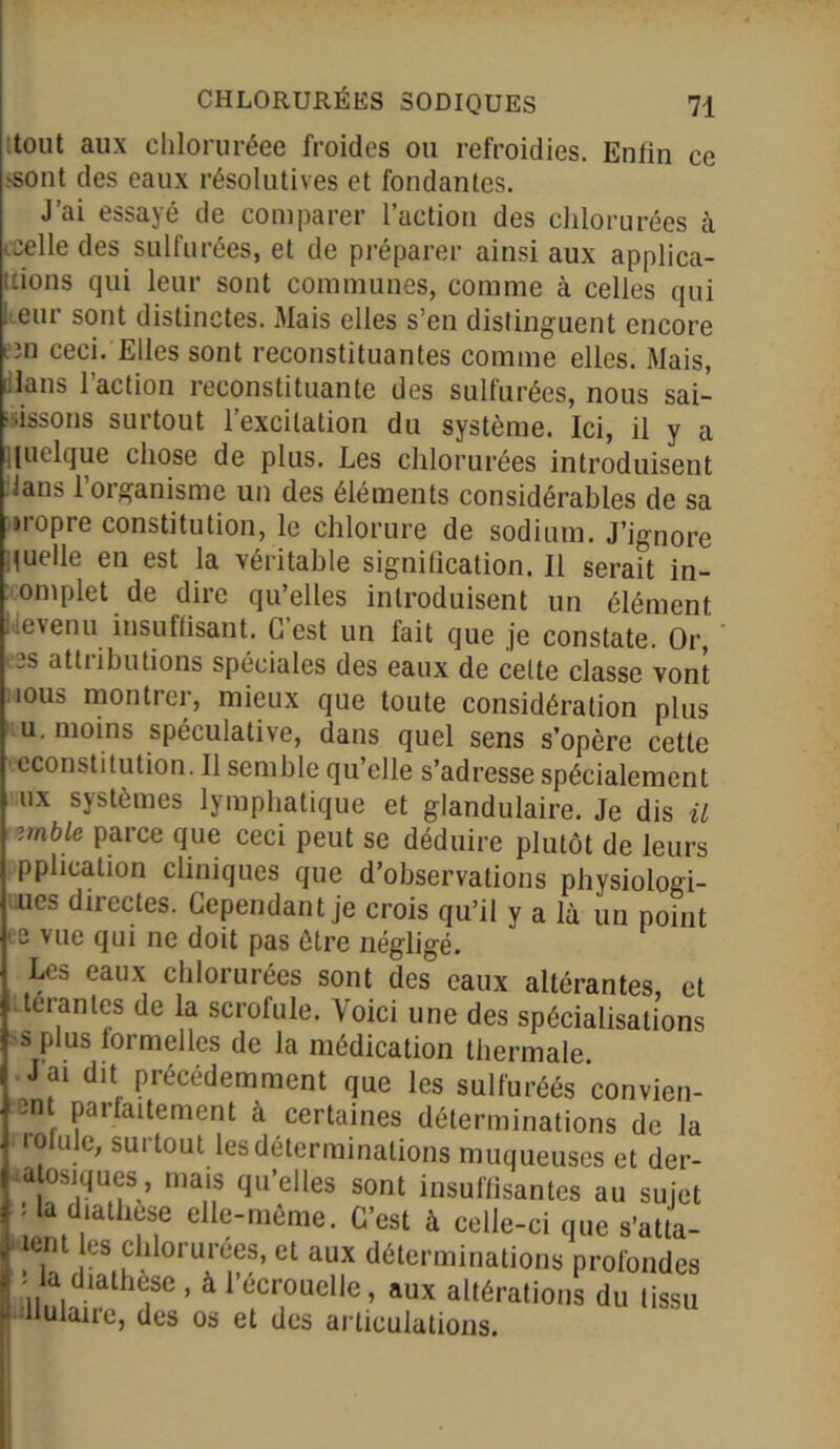 tout aux chloruréee froides ou refroidies. Enfin ce .-sont des eaux résolutives et fondantes. J’ai essayé de comparer l’action des chlorurées à icelle des sulfurées, et de préparer ainsi aux applica- tions qui leur sont communes, comme à celles qui l eur sont distinctes. Mais elles s’en distinguent encore on ceci. Elles sont reconstituantes comme elles. Mais, dans l’action reconstituante des sulfurées, nous sai- sissons surtout l’excitation du système. Ici, il y a quelque chose de plus. Les chlorurées introduisent dans l’organisme un des éléments considérables de sa «ropre constitution, le chlorure de sodium. J’ignore quelle en est la véritable signification. Il serait in- oniplet.de dire qu’elles introduisent un élément devenu insuffisant. C’est un fait que je constate. Or, os attributions spéciales des eaux de celte classe vont nous montrer, mieux que toute considération plus u. moins spéculative, dans quel sens s’opère cette econstitution. Il semble qu’elle s’adresse spécialement ux systèmes lymphatique et glandulaire. Je dis il zmble parce que ceci peut se déduire plutôt de leurs pplication cliniques que d’observations physiologi- es directes. Cependant je crois qu’il y a là un point - e vue qui ne doit pas être négligé. Les eaux chlorurées sont des eaux altérantes, et Oéranles de la scrofule. Voici une des spécialisations s plus formelles de la médication thormalp SI ' UJ1UU : la diathèse , à l’écrouelle, aux altéi Hulaire, des os et des articulations.