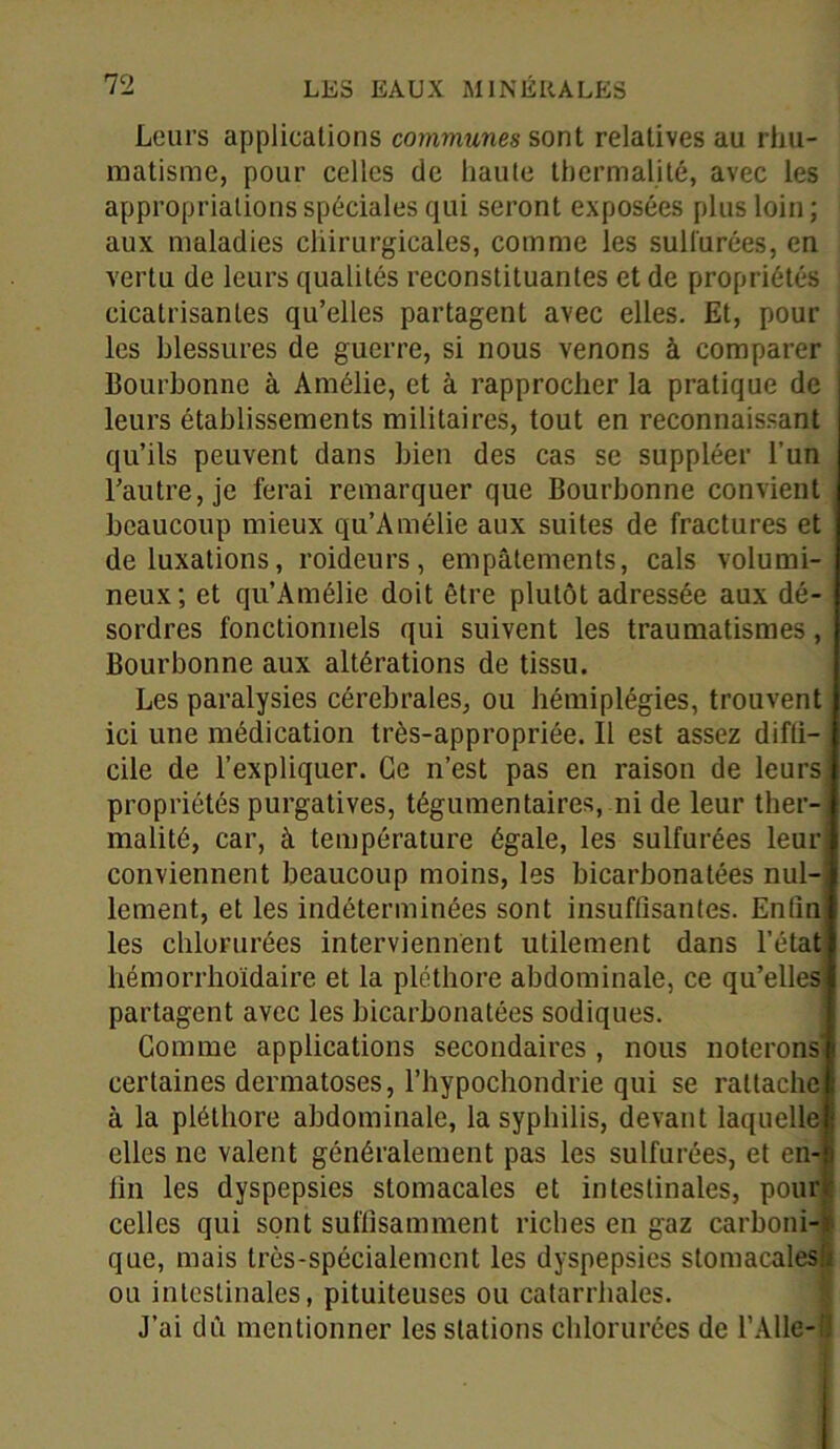 Leurs applications communes sont relatives au rhu- matisme, pour celles de haute thermalité, avec les appropriations spéciales qui seront exposées plus loin; aux maladies chirurgicales, comme les sulfurées, en vertu de leurs qualités reconstituantes et de propriétés cicatrisantes qu’elles partagent avec elles. Et, pour les blessures de guerre, si nous venons à comparer Bouchonne à Amélie, et à rapprocher la pratique de leurs établissements militaires, tout en reconnaissant qu’ils peuvent dans bien des cas se suppléer l’un l’autre, je ferai remarquer que Bourbonne convient beaucoup mieux qu’Amélie aux suites de fractures et de luxations, roideurs, empâtements, cals volumi- neux; et qu’Amélie doit être plutôt adressée aux dé- sordres fonctionnels qui suivent les traumatismes, Bourbonne aux altérations de tissu. Les paralysies cérébrales, ou hémiplégies, trouvent ici une médication très-appropriée. Il est assez difli- cile de l’expliquer. Ce n’est pas en raison de leurs propriétés purgatives, tégumentaires, ni de leur ther- malité, car, à température égale, les sulfurées leur conviennent beaucoup moins, les bicarbonatées nul- lement, et les indéterminées sont insuffisantes. Enfin les chlorurées interviennent utilement dans l’état hémorrhoïdaire et la pléthore abdominale, ce qu’elles partagent avec les bicarbonatées sodiques. Gomme applications secondaires , nous noterons certaines dermatoses, l’hypochondrie qui se rattache à la pléthore abdominale, la syphilis, devant laquelle elles ne valent généralement pas les sulfurées, et en- fin les dyspepsies stomacales et intestinales, pour celles qui sont suffisamment riches en gaz carboni- que, mais très-spécialement les dyspepsies stomacalesii ou intestinales, pituiteuses ou catarrhales. J’ai dû mentionner les stations chlorurées de l’Alle-ü