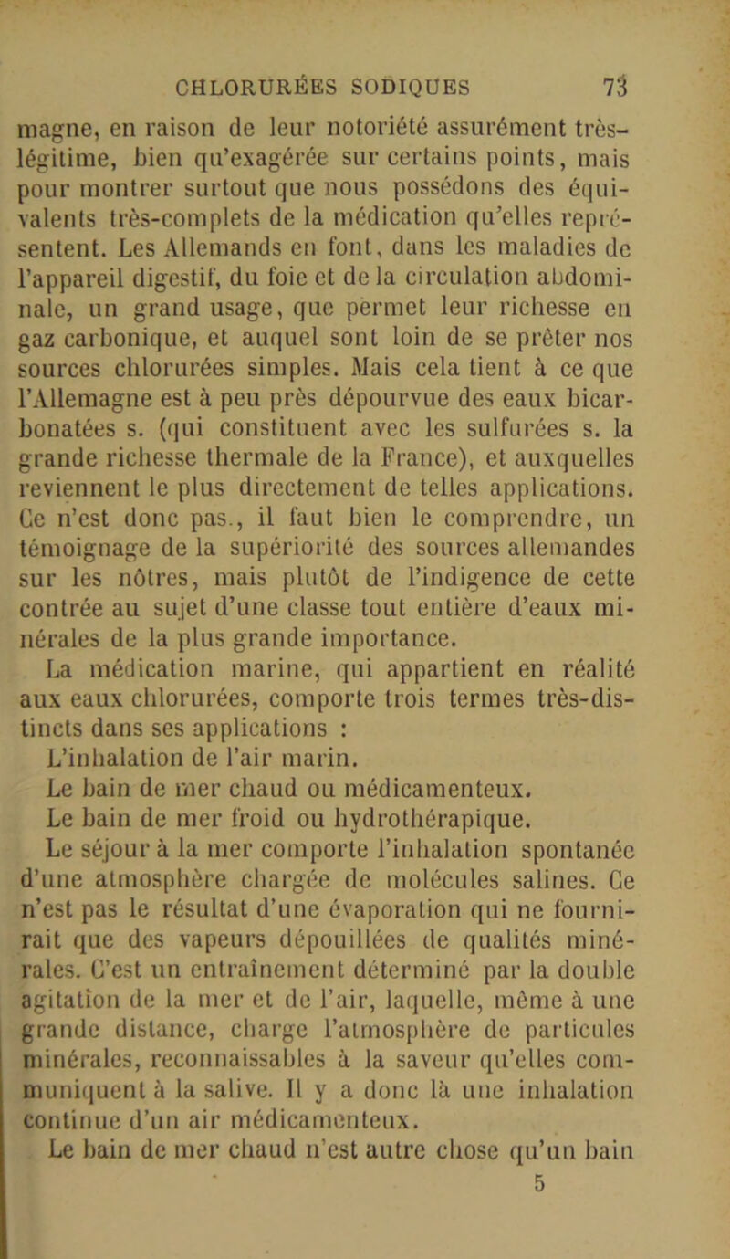 magne, en raison de leur notoriété assurément très- légitime, bien qu’exagérée sur certains points, mais pour montrer surtout que nous possédons des équi- valents très-complets de la médication qu’elles repré- sentent. Les Allemands en font, dans les maladies de l’appareil digestif, du foie et de la circulation abdomi- nale, un grand usage, que permet leur richesse eu gaz carbonique, et auquel sont loin de se prêter nos sources chlorurées simples. Mais cela tient à ce que l’Allemagne est à peu près dépourvue des eaux bicar- bonatées s. (qui constituent avec les sulfurées s. la grande richesse thermale de la France), et auxquelles reviennent le plus directement de telles applications. Ce n’est donc pas., il faut bien le comprendre, un témoignage de la supériorité des sources allemandes sur les nôtres, mais plutôt de l’indigence de cette contrée au sujet d’une classe tout entière d’eaux mi- nérales de la plus grande importance. La médication marine, qui appartient en réalité aux eaux chlorurées, comporte trois termes très-dis- tincts dans ses applications : L’inhalation de l’air marin. Le bain de mer chaud ou médicamenteux. Le bain de mer froid ou hydrothérapique. Le séjour à la mer comporte l’inhalation spontanée d’une atmosphère chargée de molécules salines. Ce n’est pas le résultat d’une évaporation qui ne fourni- rait que des vapeurs dépouillées de qualités miné- rales. C’est un entraînement déterminé par la double agitation de la mer et de l’air, laquelle, même à une grande distance, charge l’atmosphère de particules minérales, reconnaissables à la saveur qu’elles com- muniquent à la salive. Il y a donc là une inhalation continue d’un air médicamenteux. Le bain de mer chaud n’est autre chose qu’un bain 5