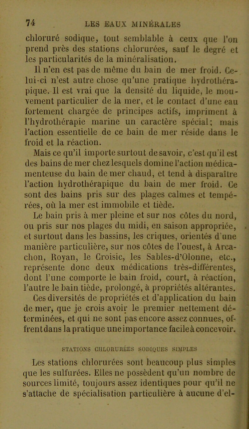 chloruré sodique, tout semblable à ceux que l’on prend près des stations chlorurées, sauf le degré et les particularités de la minéralisation. Il n’en est pas de môme du bain de mer froid. Ce- lui-ci n’est autre chose qu’une pratique hydrothéra- pique. Il est vrai que la densité du liquide, le mou- vement particulier de la mer, et le contact d’une eau fortement chargée de principes actifs, impriment à l’hydrothérapie marine un caractère spécial; mais l’action essentielle de ce bain de mer réside dans le froid et la réaction. Mais ce qu’il importe surtout desavoir, c’est qu'il est des bains de mer chez lesquels domine l’action médica- menteuse du bain de mer chaud, et tend à disparaître l’action hydrothérapique du bain de mer froid. Ce sont des bains pris sur des plages calmes et tempé- rées, où la mer est immobile et tiède. Le bain pris à mer pleine et sur nos côtes du nord, ou pris sur nos plages du midi, en saison appropriée, et surtout dans les bassins, les criques, orientés d une manière particulière, sur nos côtes de l’ouest, à Arca- chon, Royan, le Croisic, les Sables-d’Olonne, etc., représente donc deux médications très-différentes, dont l’une comporte le bain froid, court, à réaction, l’autre le bain tiède, prolongé, à propriétés altérantes. Ces diversités de propriétés et d’application du bain de mer, que je crois avoir le premier nettement dé- terminées, et qui ne sont pas encore assez connues, of- frent dans la pratique une importance facile à concevoir. STATIONS CHLORURÉES SOMQUES SIMPLES Les stations chlorurées sont beaucoup plus simples que les sulfurées. Elles ne possèdent qu’un nombre de sources limité, toujours assez identiques pour qu’il ne s’attache de spécialisation particulière à aucune d’el-
