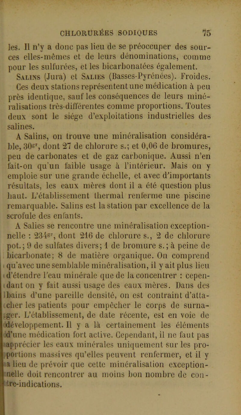 les. Il n’y a donc pas lieu de se préoccuper des sour- ces elles-mêmes et de leurs dénominations, comme pour les sulfurées, et les bicarbonatées également. Salins (Jura) et Salies (Basses-Pyrénées). Froides. Ces deux stations représentent une médication à peu près identique, salifies conséquences de leurs miné- ralisations très-différentes comme proportions. Toutes deux sont le siège d’exploitations industrielles des salines. A Salins, on trouve une minéralisation considéra- ble, 30sr, dont 27 de chlorure s.; et 0,06 de bromures, peu de carbonates et de gaz carbonique. Aussi n’en fait-on qu’un faible usage à l’intérieur. Mais on y emploie sur une grande échelle, et avec d’importants résultats, les eaux mères dont il a été question plus haut. L’établissement thermal renferme une piscine remarquable. Salins est la station par excellence de la scrofule des enfants. A Salies se rencontre une minéralisation exception- nelle : 234er, dont 216 de chlorure s., 2 de chlorure pot.; 9 de sulfates divers; 1 de bromure s. ; à peine de bicarbonate; 8 de matière organique. On comprend qu’avec une semblable minéralisation, il y ait plus lieu d’étendre l’eau minérale que de la concentrer : cepen- dant on y fait aussi usage des eaux mères. Dans des bains d’une pareille densité, on est contraint d’atta- cher les patients pour empêcher le corps de surna- .ger. L’établissement, de date récente, est en voie de développement. Il y a là certainement les éléments d’une médication fort active. Cependant, il ne faut pas apprécier les eaux minérales uniquement sur les pro- portions massives qu’elles peuvent renfermer, et il y a lieu de prévoir que cette minéralisation exception- nelle doit rencontrer au moins bon nombre de con- tre-indications.