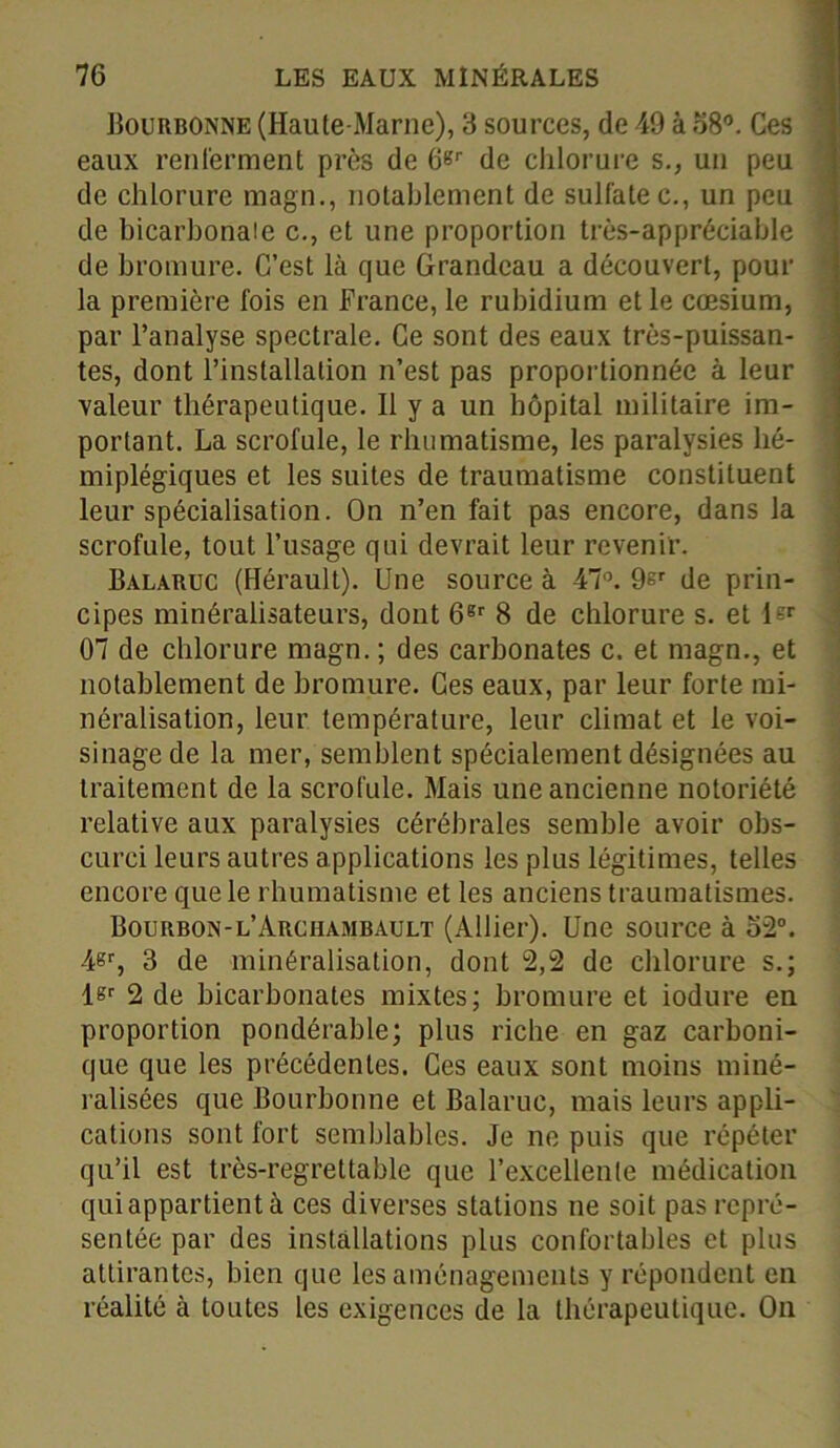 Bourbonne (Haute-Marne), 3 sources, de 49 à 58°. Ces eaux renferment près de 6Br de chlorure s., un peu de chlorure magn., notablement de sulfatée., un peu de bicarbonate c., et une proportion très-appréciable de bromure. C’est là que Grandeau a découvert, pour la première fois en France, le rubidium et le cæsium, par l’analyse spectrale. Ce sont des eaux très-puissan- tes, dont l’installation n’est pas proportionnée à leur valeur thérapeutique. Il y a un hôpital militaire im- portant. La scrofule, le rhumatisme, les paralysies hé- miplégiques et les suites de traumatisme constituent leur spécialisation. On n’en fait pas encore, dans la scrofule, tout l’usage qui devrait leur revenir. Balaruc (Hérault). Une source à 47°. 9sr de prin- cipes minéralisateurs, dont 66r 8 de chlorure s. et G'r 07 de chlorure magn. ; des carbonates c. et magn., et notablement de bromure. Ces eaux, par leur forte mi- néralisation, leur température, leur climat et le voi- sinage de la mer, semblent spécialement désignées au traitement de la scrofule. Mais une ancienne notoriété relative aux paralysies cérébrales semble avoir obs- curci leurs autres applications les plus légitimes, telles encore que le rhumatisme et les anciens traumatismes. Bourbon-l’Archambault (Allier). Une source à 52°. 4sr, 3 de minéralisation, dont 2,2 de chlorure s.; l«r 2 de bicarbonates mixtes; bromure et iodure en proportion pondérable; plus riche en gaz carboni- que que les précédentes. Ces eaux sont moins miné- ralisées que Bourbonne et Balaruc, mais leurs appli- cations sont fort semblables. Je ne puis que répéter qu’il est très-regrettable que l’excellente médication qui appartient à ces diverses stations ne soit pas repré- sentée par des installations plus confortables et plus attirantes, bien que les aménagements y répondent en réalité à toutes les exigences de la thérapeutique. On