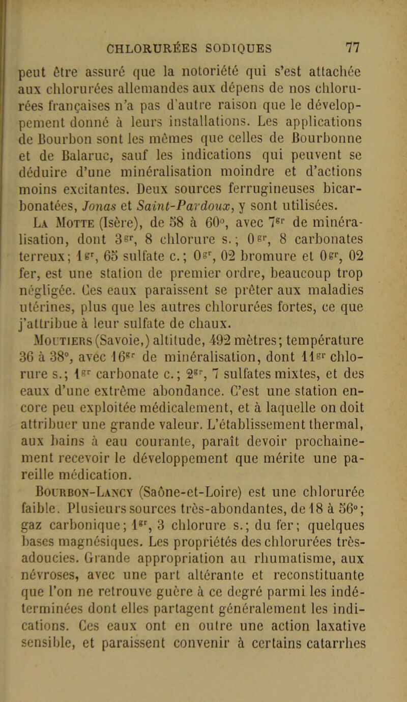 peut être assuré que la notoriété qui s’est attachée aux chlorurées allemandes aux dépens de nos chloru- rées françaises n’a pas d'autre raison que le dévelop- pement donné à leurs installations. Les applications de Bourbon sont les mêmes que celles de Bouchonne et de Balaruc, sauf les indications qui peuvent se déduire d’une minéralisation moindre et d’actions moins excitantes. Deux sources ferrugineuses bicar- bonatées, Jonas et Saint-Par doux, y sont utilisées. La Motte (Isère), de 38 à 60°, avec 76r de minéra- lisation, dont 3sr, 8 chlorure s.; 0er, 8 carbonates terreux; ler, 65 sulfate c.; Osr, 02 bromure et 0sr, 02 fer, est une station de premier ordre, beaucoup trop négligée. Ces eaux paraissent se prêter aux maladies utérines, plus que les autres chlorurées fortes, ce que j’attribue à leur sulfate de chaux. Mol'tiers(Savoie,) altitude, -492 mètres; température 36 à 38°, avec 16gr de minéralisation, dont llsr chlo- rure s.; lsr carbonate c.; 2gr, 7 sulfates mixtes, et des eaux d’une extrême abondance. C’est une station en- core peu exploitée médicalement, et à laquelle on doit attribuer une grande valeur. L’établissement thermal, aux bains à eau courante, paraît devoir prochaine- ment recevoir le développement que mérite une pa- reille médication. Bourbon-Làncy (Saône-et-Loire) est une chlorurée faible. Plusieurs sources très-abondantes, de 18 à 56°; gaz carbonique; lgr, 3 chlorure s.; du fer; quelques bases magnésiques. Les propriétés des chlorurées trôs- adoucies. Grande appropriation au rhumatisme, aux névroses, avec une part altérante et reconstituante que l’on ne retrouve guère à ce degré parmi les indé- terminées dont elles partagent généralement les indi- cations. Ces eaux ont en outre une action laxative sensible, et paraissent convenir à certains catarrhes