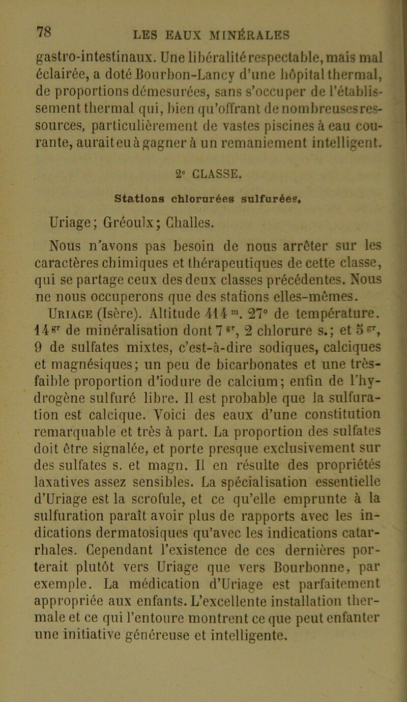 gastro-intestinaux. Une libéralité respectable, mais mal éclairée, a doté Bourbon-Lancy d’une hôpital thermal, de proportions démesurées, sans s’occuper de l’établis- sement thermal qui, bien qu’offrant de nombreuses res- sources, particulièrement de vastes piscines à eau cou- rante, aurait eu à gagner à un remaniement intelligent. 2° CLASSE. Stations chlorurées sulfurées. Uriage; Gréoulx; Challes. Nous n’avons pas besoin de nous arrêter sur les caractères chimiques et thérapeutiques de cette classe, qui se partage ceux des deux classes précédentes. Nous ne nous occuperons que des stations elles-mêmes. Uriage (Isère). Altitude 414 m. 27° de température. 14«r de minéralisation dont 7 er, 2 chlorure s.; et os', 9 de sulfates mixtes, c’est-à-dire sodiques, calciques et magnésiques; un peu de bicarbonates et une très- faible proportion d’iodure de calcium; enfin de l’hy- drogène sulfuré libre. Il est probable que la sulfura- tion est calcique. Voici des eaux d’une constitution remarquable et très à part. La proportion des sulfates doit être signalée, et porte presque exclusivement sur des sulfates s. et magn. Il en résulte des propriétés laxatives assez sensibles. La spécialisation essentielle d’Uriage est la scrofule, et ce qu’elle emprunte à la sulfuration paraît avoir plus de rapports avec les in- dications dermatosiques qu’avec les indications catar- rhales. Cependant l’existence de ces dernières por- terait plutôt vers Uriage que vers Bourbonne, par exemple. La médication d’Uriage est parfaitement appropriée aux enfants. L’excellente installation ther- male et ce qui l’entoure montrent ce que peut enfanter une initiative généreuse et intelligente.