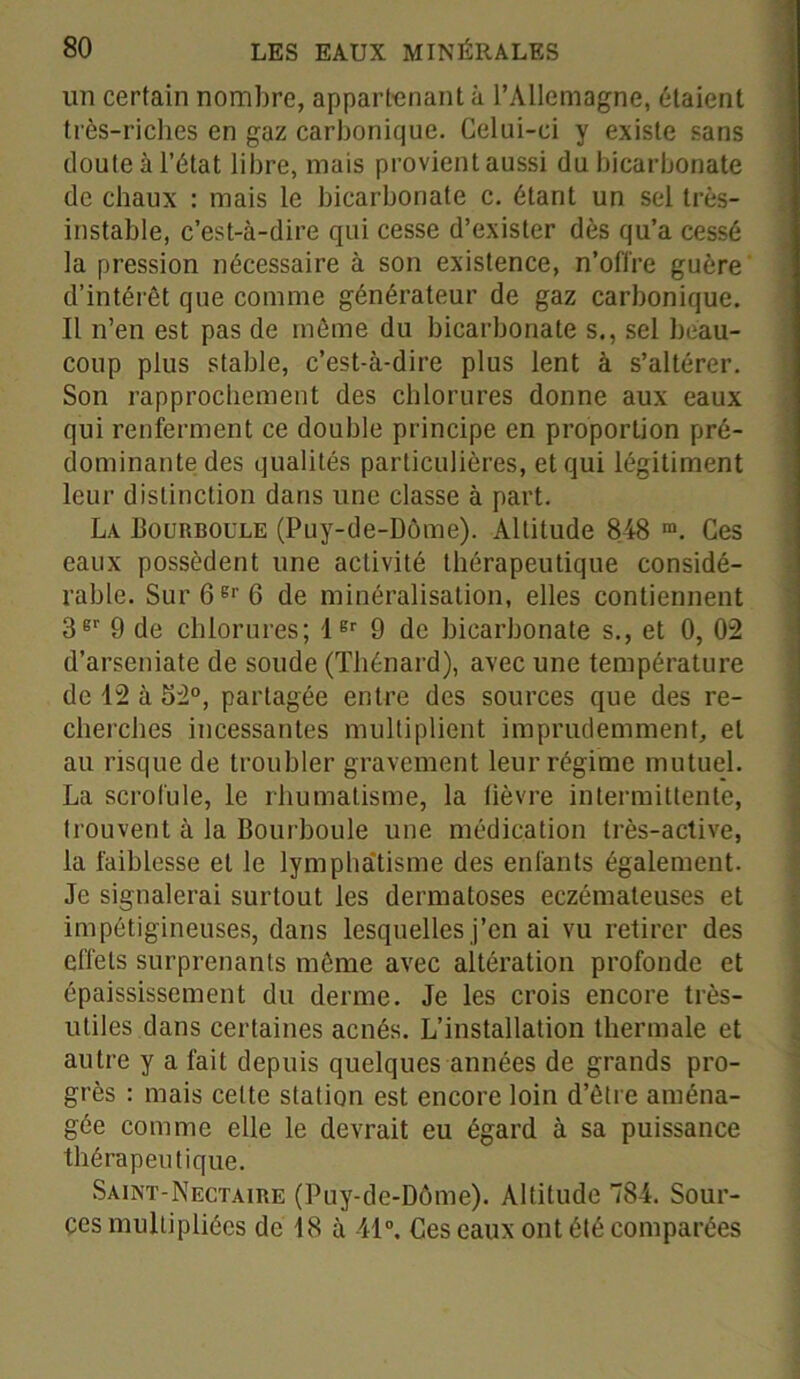 un certain nombre, appartenant à l’Allemagne, étaient très-riches en gaz carbonique. Celui-ci y existe sans doute à l’état libre, mais provient aussi du bicarbonate de chaux : mais le bicarbonate c. étant un sel très- instable, c’est-à-dire qui cesse d’exister dès qu’a cessé la pression nécessaire à son existence, n’offre guère d’intérêt que comme générateur de gaz carbonique. Il n’en est pas de même du bicarbonate s., sel beau- coup plus stable, c’est-à-dire plus lent à s’altérer. Son rapprochement des chlorures donne aux eaux qui renferment ce double principe en proportion pré- dominante des qualités particulières, et qui légitiment leur distinction dans une classe à part. La Bourboule (Puy-de-Dôme). Altitude 848 m. Ces eaux possèdent une activité thérapeutique considé- rable. Sur6er6 de minéralisation, elles contiennent 3er 9 de chlorures; 1er 9 de bicarbonate s., et 0, 02 d’arseniate de soude (Thénard), avec une température de 12 à 52°, partagée entre des sources que des re- cherches incessantes multiplient imprudemment, et au risque de troubler gravement leur régime mutuel. La scrofule, le rhumatisme, la fièvre intermittente, trouvent à la Bourboule une médication très-active, la faiblesse et le lymphatisme des enfants également. Je signalerai surtout les dermatoses eczémateuses et impétigineuses, dans lesquelles j’en ai vu retirer des effets surprenants même avec altération profonde et épaississement du derme. Je les crois encore très- utiles dans certaines acnés. L’installation thermale et autre y a fait depuis quelques années de grands pro- grès : mais celte station est encore loin d’être aména- gée comme elle le devrait eu égard à sa puissance thérapeutique. Saint-Nectaire (Puy-de-Dôme). Altitude 784. Sour- ces multipliées de 18 à 41°. Ces eaux ont été comparées
