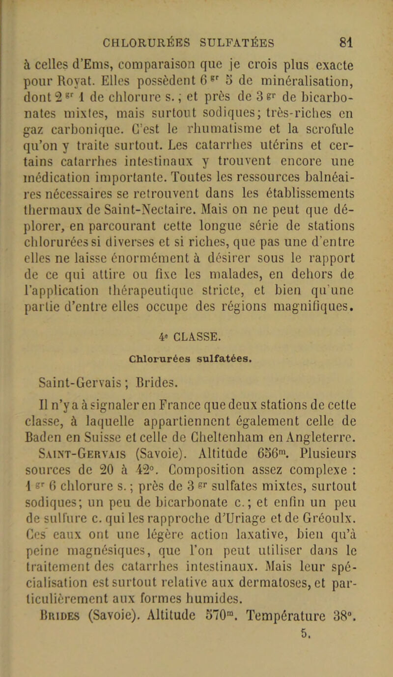 à celles d’Ems, comparaison que je crois plus exacte pour Royat. Elles possèdent 6gr 5 de minéralisation, dont 2sr 1 de chlorure s. ; et près de 3 de bicarbo- nates mixtes, mais surtout sodiques; très-riches en gaz carbonique. C’est le rhumatisme et la scrofule qu’on y traite surtout. Les catarrhes utérins et cer- tains catarrhes intestinaux y trouvent encore une médication importante. Toutes les ressources balnéai- res nécessaires se retrouvent dans les établissements thermaux de Saint-Nectaire. Mais on ne peut que dé- plorer, en parcourant cette longue série de stations chlorurées si diverses et si riches, que pas une d’entre elles ne laisse énormément à désirer sous le rapport de ce qui attire ou fixe les malades, en dehors de l’application thérapeutique stricte, et bien qu'une partie d’entre elles occupe des régions magnifiques. 4° CLASSE. Chlorurées sulfatées. Saint-Gervais ; Brides. Il n’y a à signaler en France que deux stations de cette classe, à laquelle appartiennent également celle de Baden en Suisse et celle de Gheltenham en Angleterre. Saint-Gervais (Savoie). Altitude 656m. Plusieurs sources de 20 à 42°. Composition assez complexe : 1 s>- 6 chlorure s. ; près de 3 er sulfates mixtes, surtout sodiques; un peu de bicarbonate c. ; et enfin un peu de sulfure c. qui les rapproche d’Uriage et de Gréoulx. Ces eaux ont une légère action laxative, bien qu’à peine magnésiques, que l’on peut utiliser dans le traitement des catarrhes intestinaux. Mais leur spé- cialisation est surtout relative aux dermatoses, et par- ticulièrement aux formes humides. Brides (Savoie). Altitude 570ra. Température 38°. 5.