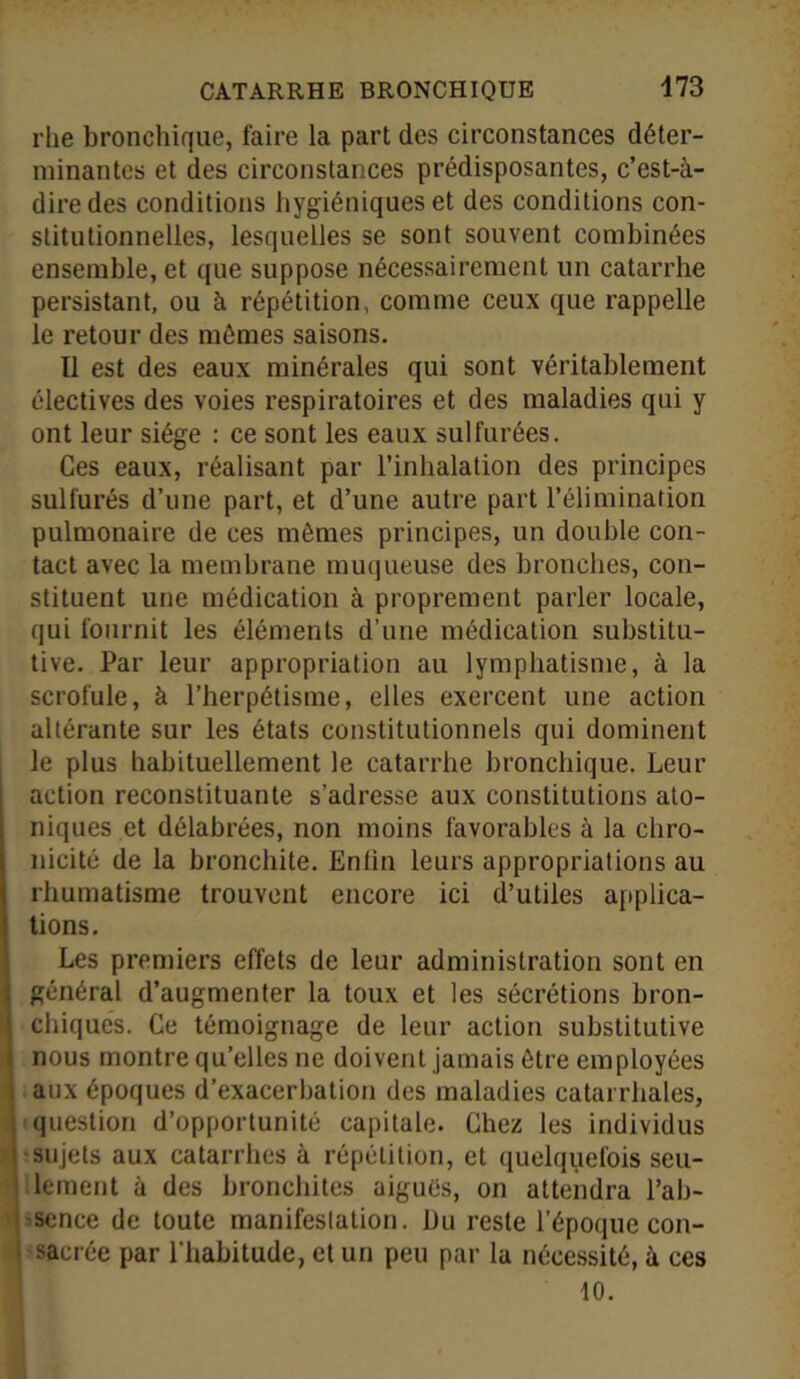 rlie bronchique, faire la part des circonstances déter- minantes et des circonstances prédisposantes, c’est-à- dire des conditions hygiéniques et des conditions con- stitutionnelles, lesquelles se sont souvent combinées ensemble, et que suppose nécessairement un catarrhe persistant, ou à répétition, comme ceux que rappelle le retour des mômes saisons. Il est des eaux minérales qui sont véritablement électives des voies respiratoires et des maladies qui y ont leur siège : ce sont les eaux sulfurées. Ces eaux, réalisant par l’inhalation des principes sulfurés d’une part, et d’une autre part l’élimination pulmonaire de ces mômes principes, un double con- tact avec la membrane muqueuse des bronches, con- stituent une médication à proprement parler locale, qui fournit les éléments d’une médication substitu- tive. Par leur appropriation au lymphatisme, à la scrofule, à l’herpétisme, elles exercent une action altérante sur les états constitutionnels qui dominent le plus habituellement le catarrhe bronchique. Leur action reconstituante s’adresse aux constitutions ato- niques et délabrées, non moins favorables à la chro- nicité de la bronchite. Enlin leurs appropriations au rhumatisme trouvent encore ici d’utiles applica- tions. Les premiers effets de leur administration sont en général d’augmenter la toux et les sécrétions bron- chiques. Ce témoignage de leur action substitutive nous montre qu’elles ne doivent jamais être employées aux époques d’exacerbation des maladies catarrhales, question d’opportunité capitale. Chez les individus sujets aux catarrhes à répétition, et quelquefois seu- lement à des bronchites aiguës, on attendra l’ab- sence de toute manifestation. Du reste l’époque con- sacrée par l’habitude, et un peu par la nécessité, à ces 10.