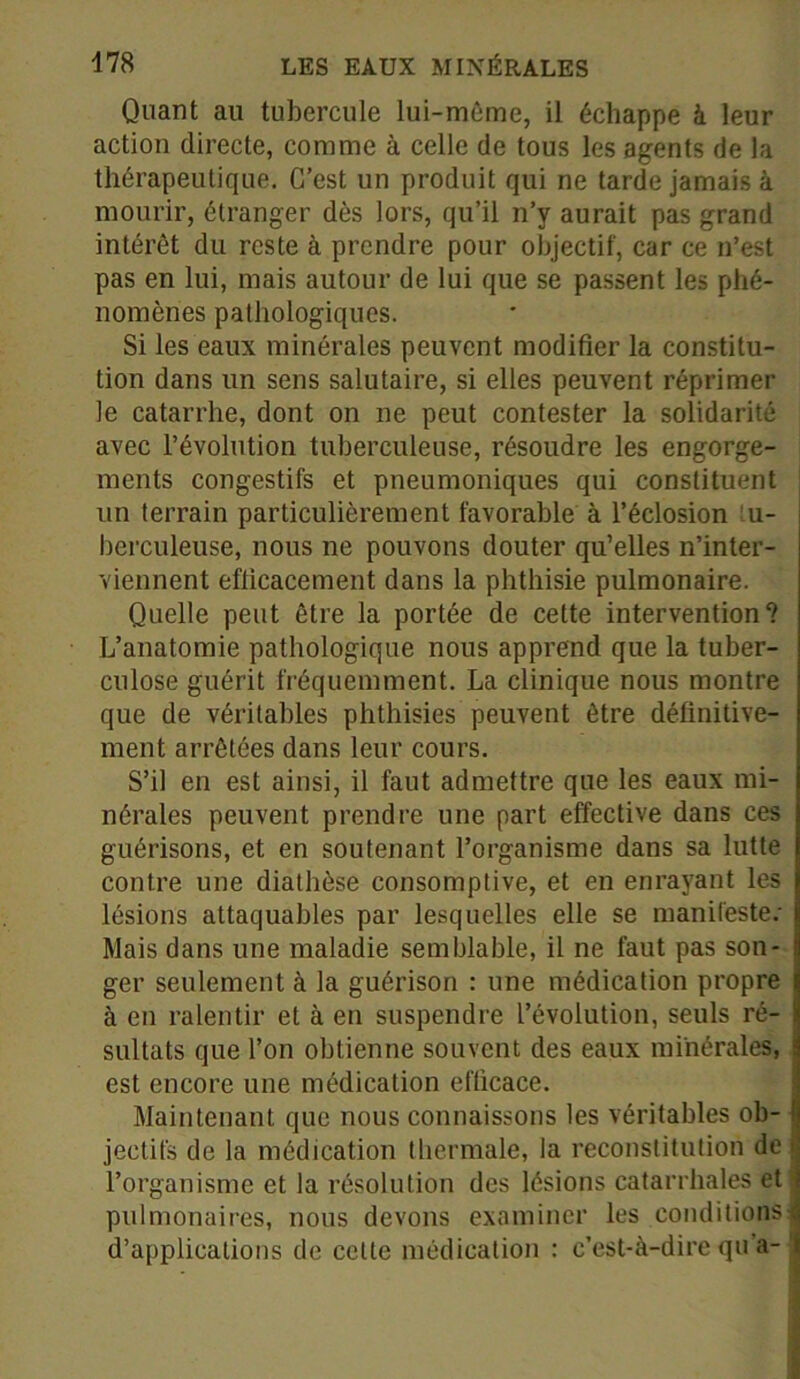 Quant au tubercule lui-même, il échappe à leur action directe, comme à celle de tous les agents de la thérapeutique. C’est un produit qui ne tarde jamais à mourir, étranger dès lors, qu’il n’y aurait pas grand intérêt du reste à prendre pour objectif, car ce n’est pas en lui, mais autour de lui que se passent les phé- nomènes pathologiques. Si les eaux minérales peuvent modifier la constitu- tion dans un sens salutaire, si elles peuvent réprimer le catarrhe, dont on ne peut contester la solidarité avec l’évolution tuberculeuse, résoudre les engorge- ments congestifs et pneumoniques qui constituent un terrain particulièrement favorable à l’éclosion :u- berculeuse, nous ne pouvons douter qu’elles n’inter- viennent efficacement dans la phthisie pulmonaire. Quelle peut être la portée de cette intervention? L’anatomie pathologique nous apprend que la tuber- culose guérit fréquemment. La clinique nous montre que de véritables phthisies peuvent être définitive- ment arrêtées dans leur cours. S’il en est ainsi, il faut admettre que les eaux mi- nérales peuvent prendre une part effective dans ces guérisons, et en soutenant l’organisme dans sa lutte contre une diathèse consomptive, et en enrayant les lésions attaquables par lesquelles elle se manifeste: Mais dans une maladie semblable, il ne faut pas son- ger seulement à la guérison : une médication propre à en ralentir et à en suspendre L’évolution, seuls ré- sultats que l’on obtienne souvent des eaux minérales, est encore une médication efficace. Maintenant que nous connaissons les véritables ob- jectifs de la médication thermale, la reconstitution de t l’organisme et la résolution des lésions catarrhales et pulmonaires, nous devons examiner les conditions: d’applications de celte médication : c’est-à-dire qu’a-