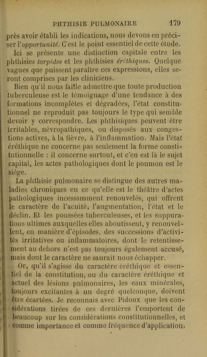 près avoir établi les indications, nous devons en préci- ser Vopportunité. C’est le point essentiel de cette étude. Ici se présente une distinction capitale entre les phthisies torpides et les phthisies érèthiques. Quelque vagues que puissent paraître ces expressions, elles se- ront comprises par les cliniciens. Bien qu’il nous faille admettre que toute production tuberculeuse est le témoignage d’une tendance à des formations incomplètes et dégradées, l’état constitu- tionnel ne reproduit pas toujours le type qui semble devoir y correspondre. Les phthisiques peuvent être irritables, névropathiques, ou disposés aux conges- tions actives, à la fièvre, à l’inflammation. Mais l’état érétbique ne concerne pas seulement la forme consti- tutionnelle : il concerne surtout, et c’en est là le sujet capital, les actes pathologiques dont le poumon est le siège. La phthisie pulmonaire se distingue des autres ma- ladies chroniques en ce qu’elle est le théâtre d’actes pathologiques incessamment renouvelés, qui offrent le caractère de l’acuité, l’augmentation, l’état et le déclin. Et les poussées tuberculeuses, et les suppura- tions ultimes auxquelles elles aboutissent, y renouvel- lent, en manière d’épisodes, des successions d’activi- tés irritatives ou inflammatoires, dont le retentisse- ment au dehors n’est pas toujours également accusé, mais dont le caractère ne saurait nous échapper. Or, qu’il s’agisse du caractère êréthique et essen- tiel de la constitution, ou du caractère érétbique et actuel des lésions pulmonaires, les eaux minérales, toujours excitantes à un degré quelconque, doivent être écartées. Je reconnais avec Pidoux que les con- sidérations tirées de ces dernières l’emportent de beaucoup sur les considérations constitutionnelles, et comme importance et comme fréquence d’application;