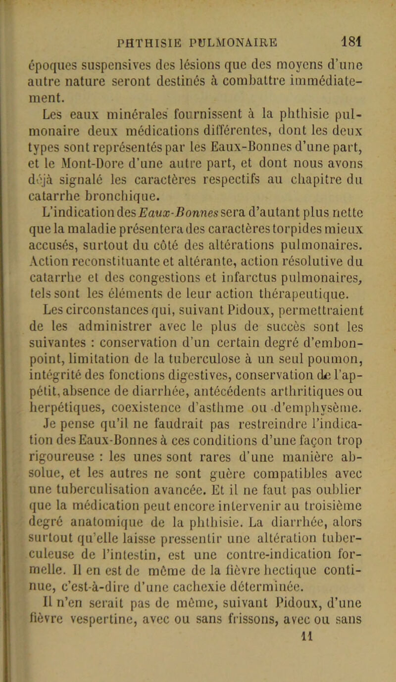 époques suspensives des lésions que des moyens d’une autre nature seront destinés à combattre immédiate- ment. Les eaux minérales fournissent à la phthisie pul- monaire deux médications différentes, dont les deux types sont représentés par les Eaux-Bonnes d’une part, et le Mont-Dore d’une autre part, et dont nous avons déjà signalé les caractères respectifs au chapitre du catarrhe bronchique. L’indication des Eaux-Bonnes sera d’autant plus nette que la maladie présentera des caractères torpides mieux accusés, surtout du côté des altérations pulmonaires. Action reconstituante et altérante, action résolutive du catarrhe et des congestions et infarctus pulmonaires, tels sont les éléments de leur action thérapeutique. Les circonstances qui, suivant Pidoux, permettraient de les administrer avec le plus de succès sont les suivantes : conservation d’un certain degré d’embon- point, limitation de la tuberculose à un seul poumon, intégrité des fonctions digestives, conservation de l’ap- pétit, absence de diarrhée, antécédents arthritiques ou herpétiques, coexistence d’asthme ou d’emphysème. Je pense qu’il ne faudrait pas restreindre l’indica- tion des Eaux-Bonnes à ces conditions d’une façon trop rigoureuse : les unes sont rares d’une manière ab- solue, et les autres ne sont guère compatibles avec une tuberculisation avancée. Et il ne faut pas oublier que la médication peut encore intervenir au troisième degré anatomique de la phthisie. La diarrhée, alors surtout qu’elle laisse pressentir une altération tuber- culeuse de l’intestin, est une contre-indication for- melle. Il en est de même de la fièvre hectique conti- nue, c’est-à-dire d’une cachexie déterminée. Il n’en serait pas de même, suivant Pidoux, d’une fièvre vespertine, avec ou sans frissons, avec ou sans 11