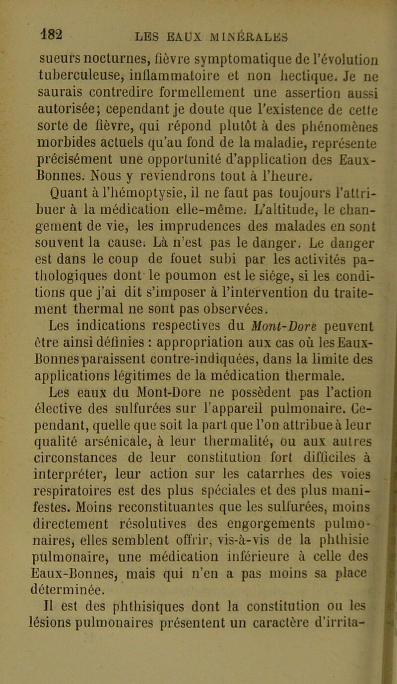 sueurs nocturnes, fièvre symptomatique de l’évolution tuberculeuse, inflammatoire et non hectique. Je ne saurais contredire formellement une assertion aussi autorisée; cependant je doute que l’existence de cette sorte de fièvre, qui répond plutôt à des phénomènes morbides actuels qu’au fond de la maladie, représente précisément une opportunité d’application des Eaux- Bonnes. Nous y reviendrons tout à l’heure. Quant à l’hémoptysie, il ne faut pas toujours l’attri- buer à la médication elle-même. L’altitude, le chan- gement de vie, les imprudences des malades en sont souvent la cause. Là n’est pas le danger. Le danger est dans le coup de fouet subi par les activités pa- thologiques dont le poumon est le siège, si les condi- tions que j’ai dit s’imposer à l’intervention du traite- ment thermal ne sont pas observées. Les indications respectives du Mont-Dore peuvent être ainsi définies : appropriation aux cas où les Eaux- Bonnes paraissent contre-indiquées, dans la limite des applications légitimes de la médication thermale. Les eaux du Mont-Dore ne possèdent pas l’action élective des sulfurées sur l’appareil pulmonaire. Ce- pendant, quelle que soit la part que l’on attribue à leur qualité arsénicale, à leur thermalité, ou aux autres circonstances de leur constitution fort difficiles à interpréter, leur action sur les catarrhes des voies respiratoires est des plus spéciales et des plus mani- festes. Moins reconstituantes que les sulfurées, moins directement résolutives des engorgements pulmo- naires, elles semblent offrir, vis-à-vis de la phthisie pulmonaire, une médication inférieure à celle des Eaux-Bonnes, mais qui n’en a pas moins sa place déterminée. Il est des phthisiques dont la constitution ou les lésions pulmonaires présentent un caractère d’irrita-