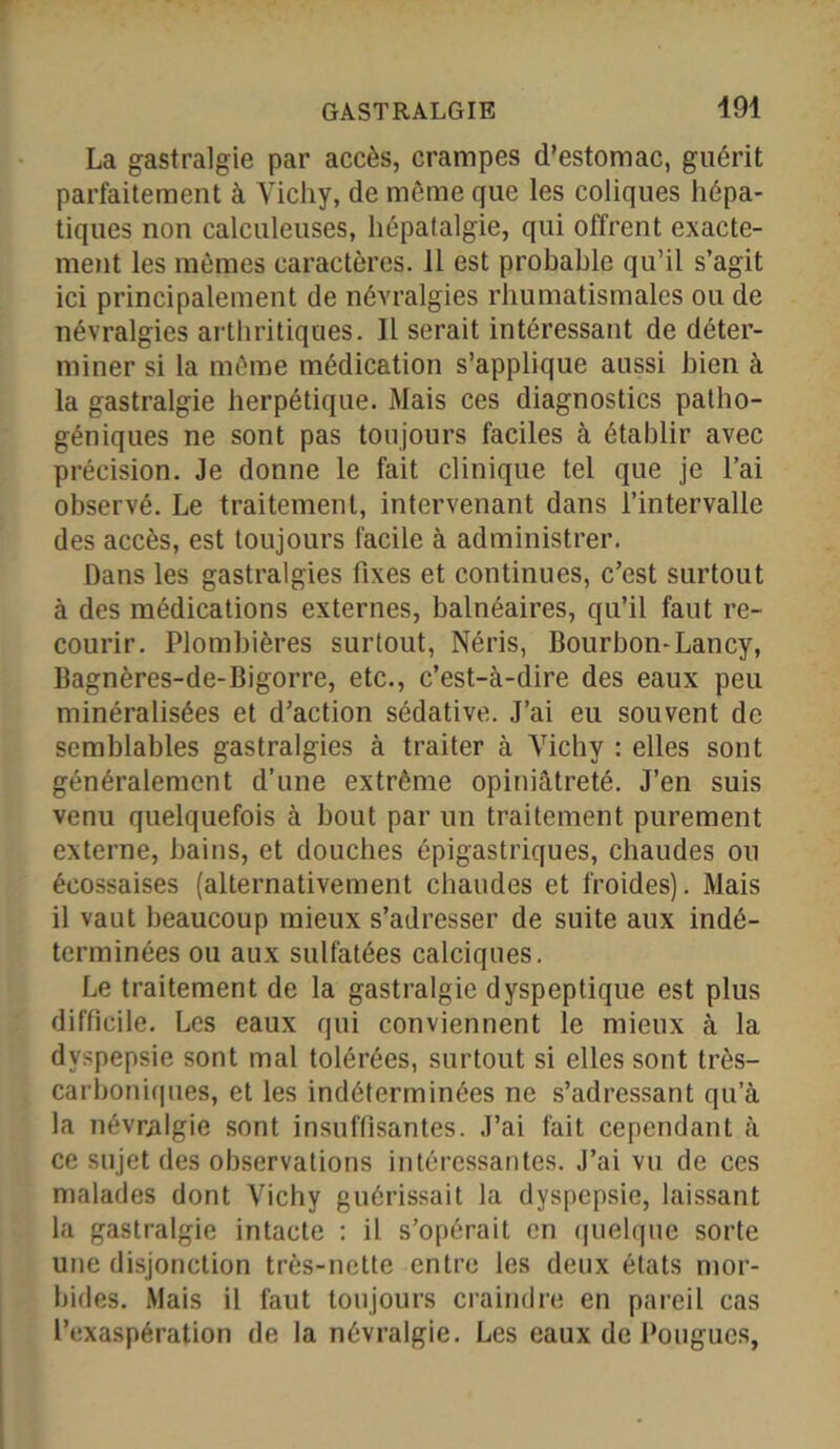 La gastralgie par accès, crampes d’estomac, guérit parfaitement à Vicliy, de même que les coliques hépa- tiques non calculeuses, hépatalgie, qui offrent exacte- ment les mêmes caractères. 11 est probable qu’il s’agit ici principalement de névralgies rhumatismales ou de névralgies arthritiques. Il serait intéressant de déter- miner si la même médication s’applique aussi bien à la gastralgie herpétique. Mais ces diagnostics patho- géniques ne sont pas toujours faciles à établir avec précision. Je donne le fait clinique tel que je l’ai observé. Le traitement, intervenant dans l’intervalle des accès, est toujours facile à administrer. Dans les gastralgies fixes et continues, c’est surtout à des médications externes, balnéaires, qu’il faut re- courir. Plombières surtout, Néris, Bourbon-Lancy, Bagnères-de-Bigorre, etc., c’est-à-dire des eaux peu minéralisées et d’action sédative. J’ai eu souvent de semblables gastralgies à traiter à Vichy : elles sont généralement d’une extrême opiniâtreté. J’en suis venu quelquefois à bout par un traitement purement externe, bains, et douches épigastriques, chaudes ou écossaises (alternativement chaudes et froides). Mais il vaut beaucoup mieux s’adresser de suite aux indé- terminées ou aux sulfatées calciques. Le traitement de la gastralgie dyspeptique est plus difficile. Les eaux qui conviennent le mieux à la dyspepsie sont mal tolérées, surtout si elles sont très- carboniques, et les indéterminées ne s’adressant qu’à la névralgie sont insuffisantes. J’ai fait cependant à ce sujet des observations intéressantes. J’ai vu de ces malades dont Vichy guérissait la dyspepsie, laissant la gastralgie intacte : il s’opérait en quelque sorte une disjonction très-nette entre les deux états mor- bides. Mais il faut toujours craindre en pareil cas l’exaspération de la névralgie. Les eaux de Pougucs,