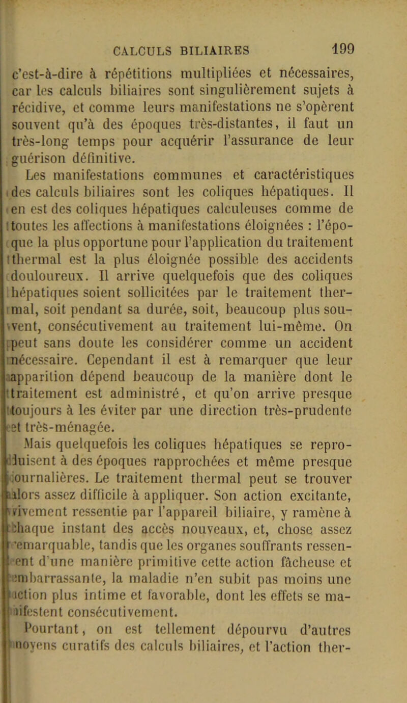 c’est-à-dire à répétitions multipliées et nécessaires, j car les calculs biliaires sont singulièrement sujets à récidive, et comme leurs manifestations ne s’opèrent souvent qu’à des époques très-distantes, il faut un très-long temps pour acquérir l’assurance de leur guérison définitive. Les manifestations communes et caractéristiques des calculs biliaires sont les coliques hépatiques. Il en est des coliques hépatiques calculeuses comme de 'toutes les affections à manifestations éloignées : l’épo- que la plus opportune pour l’application du traitement tthermal est la plus éloignée possible des accidents douloureux. Il arrive quelquefois que des coliques hépatiques soient sollicitées par le traitement ther- mal, soit pendant sa durée, soit, beaucoup plus sou- >vent, consécutivement au traitement lui-même. On peut sans doute les considérer comme un accident ■nécessaire. Cependant il est à remarquer que leur apparition dépend beaucoup de la manière dont le ttraitement est administré, et qu’on arrive presque toujours à les éviter par une direction très-prudente ■ et très-ménagée. .Mais quelquefois les coliques hépatiques se repro- duisent à des époques rapprochées et même presque ournalières. Le traitement thermal peut se trouver alors assez difficile à appliquer. Son action excitante, urivement ressentie par l’appareil biliaire, y ramène à chaque instant des accès nouveaux, et, chose assez remarquable, tandis que les organes souffrants ressen- ent d’une manière primitive cette action fâcheuse et embarrassante, la maladie n’en subit pas moins une action plus intime et favorable, dont les effets se ma- lifestent consécutivement. Pourtant, on est tellement dépourvu d’autres noyens curatifs des calculs biliaires, et l’action tber-