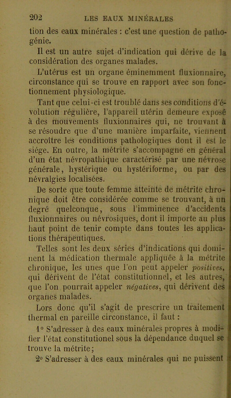 tion des eaux minérales : c’est une question de patho- génie. Il est un autre sujet d’indication qui dérive de la considération des organes malades. L’utérus est un organe éminemment fluxionnaire, circonstance qui se trouve en rapport avec son fonc- tionnement physiologique. Tant que celui-ci est troublé dans ses conditions d’é- volution régulière, l’appareil utérin demeure exposé à des mouvements fluxionnaires qui, ne trouvant à se résoudre que d’une manière imparfaite, viennent accroître les conditions pathologiques dont il est le siège. En outre, la métrite s’accompagne en général d’un état névropathique caractérisé par une névrose générale, hystérique ou hystériforme, ou par des névralgies localisées. De sorte que toute femme atteinte de métrite chro- nique doit être considérée comme se trouvant, à un degré quelconque, sous l’imminence d’accidents fluxionnaires ou névrosiques, dont il importe au plus haut point de tenir compte dans toutes les applica- tions thérapeutiques. Telles sont les deux séries d’indications qui domi- nent la médication thermale appliquée à la métrite chronique, les unes que l’on peut appeler positives, qui dérivent de l’état constitutionnel, et les autres, que l’on pourrait appeler négatives, qui dérivent des organes malades. Lors donc qu’il s’agit de prescrire un traitement thermal en pareille circonstance, il faut : 1° S’adresser à des eaux minérales propres à modi- lier l’état constitutionel sous la dépendance duquel se trouve la métrite; 2° S’adresser à des eaux minérales qui ne puissent