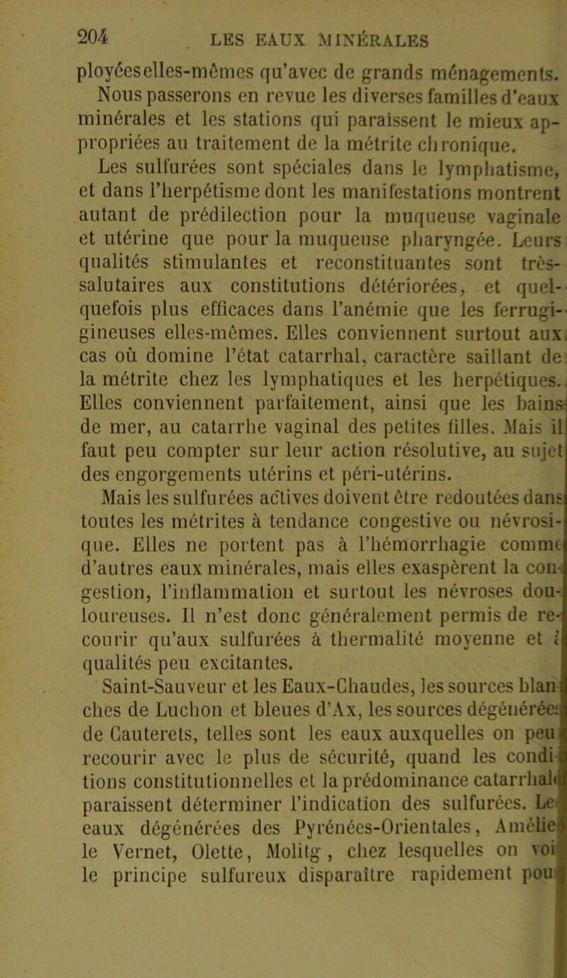 ployéeselles-mêmcs qu’avec de grands ménagements. Nous passerons en revue les diverses familles d’eaux minérales et les stations qui paraissent le mieux ap- propriées au traitement de la métrite chronique. Les sulfurées sont spéciales dans le lymphatisme, et dans l’herpétisme dont les manifestations montrent autant de prédilection pour la muqueuse vaginale et utérine que pour la muqueuse pharyngée. Leurs qualités stimulantes et reconstituantes sont très- salutaires aux constitutions détériorées, et quel- quefois plus efficaces dans l’anémie que les ferrugi- gineuses elles-mêmes. Elles conviennent surtout aux. cas où domine l’état catarrhal, caractère saillant de: la métrite chez les lymphatiques et les herpétiques., Elles conviennent parfaitement, ainsi que les bains de mer, au catarrhe vaginal des petites tilles. Mais il faut peu compter sur leur action résolutive, au sujet des engorgements utérins et péri-utérins. Mais les sulfurées actives doivent être redoutées dans toutes les métrites à tendance congestive ou névrosi- que. Elles ne portent pas à l’hémorrhagie comme d’autres eaux minérales, mais elles exaspèrent la con- gestion, l’inflammation et surtout les névroses dou- loureuses. Il n’est donc généralement permis de re- courir qu’aux sulfurées à thermalité moyenne et i qualités peu excitantes. Saint-Sauveur et les Eaux-Chaudes, les sources blan ches de Ludion et bleues d’Ax, les sources dégénérée: de Cauterets, telles sont les eaux auxquelles on peut recourir avec le plus de sécurité, quand les condi « tions constitutionnelles et la prédominance catarrhalq paraissent déterminer l’indication des sulfurées. Le| eaux dégénérées des Pyrénées-Orientales, Amélie le Vernet, Olette, Molitg , chez lesquelles on voi le principe sulfureux disparaître rapidement pou