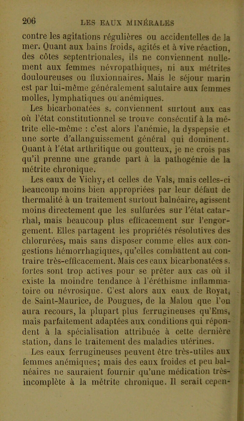 contre les agitations régulières ou accidentelles de la mer. Quant aux bains froids, agités et à vive réaction, des côtes septentrionales, ils ne conviennent nulle- ment aux femmes névropathiques, ni aux métrites douloureuses ou fluxionnaires. Mais le séjour marin est par lui-même généralement salutaire aux femmes molles, lymphatiques ou anémiques. Les bicarbonatées s. conviennent surtout aux cas où l’état constitutionnel se trouve consécutif à la mé- trite elle-même : c’est alors l’anémie, la dyspepsie et une sorte d’allanguissement général qui dominent. Quant à l’état arthritique ou goutteux, je ne crois pas qu’il prenne une grande part à la pathogénie de la métrite chronique. Les eaux de Vichy, et celles de Vais, mais celles-ci beaucoup moins bien appropriées par leur défaut de thermalité à un traitement surtout balnéaire, agissent moins directement que les sulfurées sur l’état catar- rhal, mais beaucoup plus efficacement sur l’engor- gement. Elles partagent les propriétés résolutives des chlorurées, mais sans disposer comme elles aux con- gestions hémorrhagiques, qu’elles combattent au con- traire très-efficacement. Mais ces eaux bicarbonatées s. fortes sont trop actives pour se prêter aux cas où il existe la moindre tendance à l’éréthisme inflamma- toire ou névrosique. C’est alors aux eaux de Royal, de Saint-Maurice, de Fougues, de la Malou que l’on aura recours, la plupart plus ferrugineuses qu’Ems, mais parfaitement adaptées aux conditions qui répon- dent à la spécialisation attribuée à cette dernière station, dans le traitement des maladies utérines. Les eaux ferrugineuses peuvent être très-utiles aux femmes anémiques; mais des eaux froides et peu bal- néaires ne sauraient fournir qu’une médication très- incomplète à la métrite chronique. Il serait cep en-