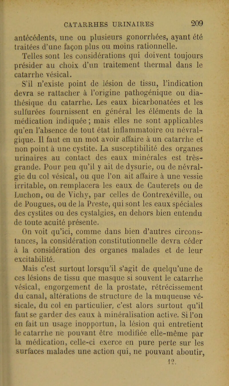 antécédents, une ou plusieurs gonorrhées, ayant été traitées d’une façon plus ou moins rationnelle. Telles sont les considérations qui doivent toujours présider au choix d’un traitement thermal dans le catarrhe vésical. S’il n’existe point de lésion de tissu, l’indication devra se rattacher à l’origine pathogénique ou dia- thésique du catarrhe. Les eaux bicarbonatées et les sulfurées fournissent en général les éléments de la médication indiquée ; mais elles ne sont applicables qu’en l’absence de tout état inflammatoire ou névral- gique. Il faut en un mot avoir affaire à un catarrhe et non point à une cystite. La susceptibilité des organes urinaires au contact des eaux minérales est très- grande. Pour peu qu’il y ait de dysurie, ou de névral- gie du col vésical, ou que l’on ait affaire à une vessie irritable, on remplacera les eaux de Cauterets ou de Luchon, ou de Vichy, par celles de Contrexéville, ou de Fougues, ou de la Preste, qui sont les eaux spéciales des cystites ou des cystalgies, en dehors bien entendu de toute acuité présente. On voit qu’ici, comme dans bien d’autres circons- tances, la considération constitutionnelle devra céder à la considération des organes malades et de leur excitabilité. Mais c’est surtout lorsqu’il s’agit de quelqu’une de ces lésions de tissu que masque si souvent le catarrhe vésical, engorgement de la prostate, rétrécissement du canal, altérations de structure de la muqueuse vé- sicale, du col en particulier, c’est alors surtout qu’il faut se garder des eaux à minéralisation active. Si l’on en fait un usage inopportun, la lésion qui entretient le catarrhe ne pouvant être modifiée elle-même par la médication, celle-ci exerce en pure perte sur les surfaces malades une action qui, ne pouvant aboutir, Ie?.